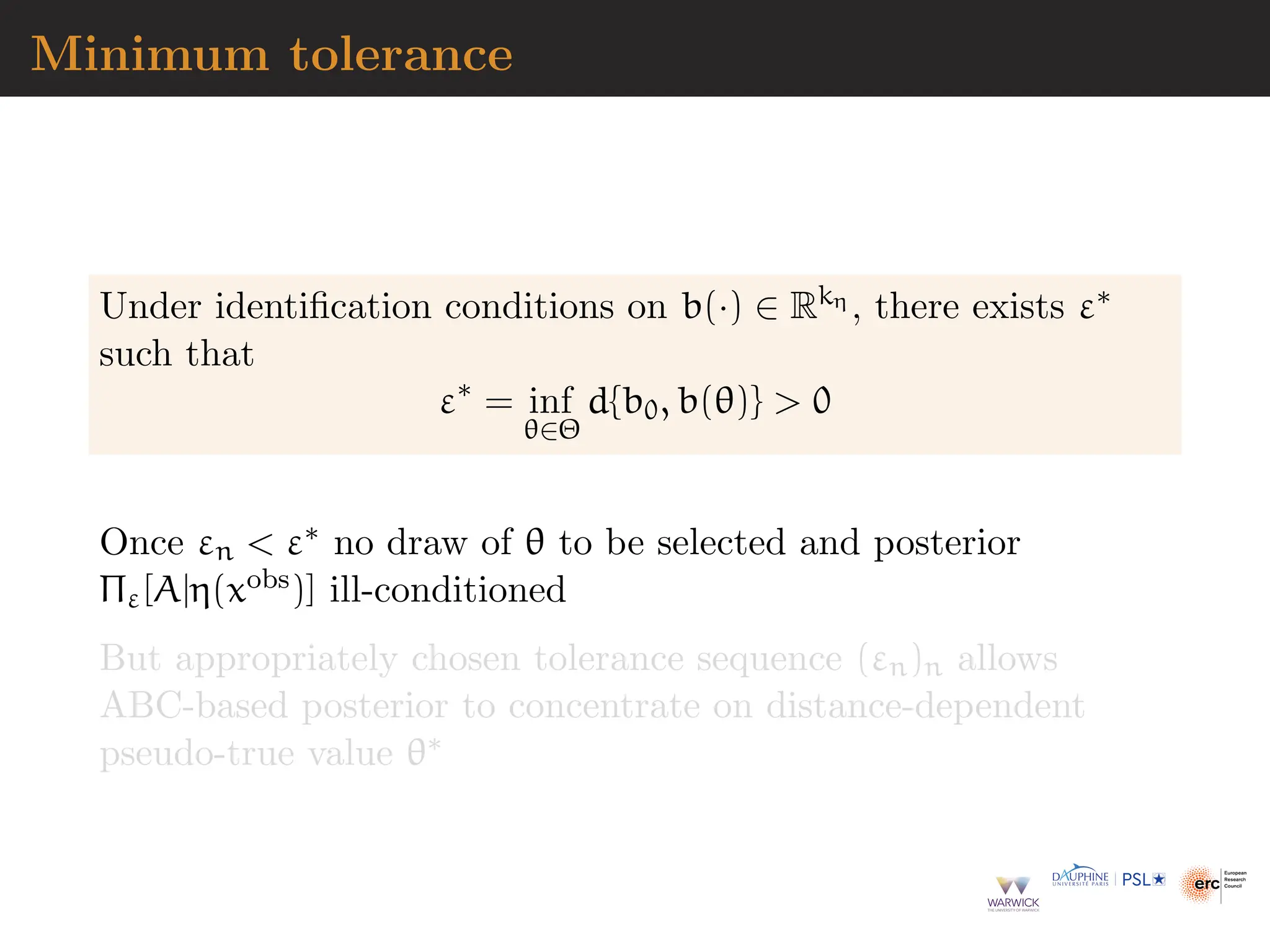 Minimum tolerance
Under identification conditions on b(·) ∈ Rkη , there exists ε∗
such that
ε∗
= inf
θ∈Θ
d{b0, b(θ)}  0
Once εn  ε∗ no draw of θ to be selected and posterior
Πε[A|η(xobs)] ill-conditioned
But appropriately chosen tolerance sequence (εn)n allows
ABC-based posterior to concentrate on distance-dependent
pseudo-true value θ∗
 
