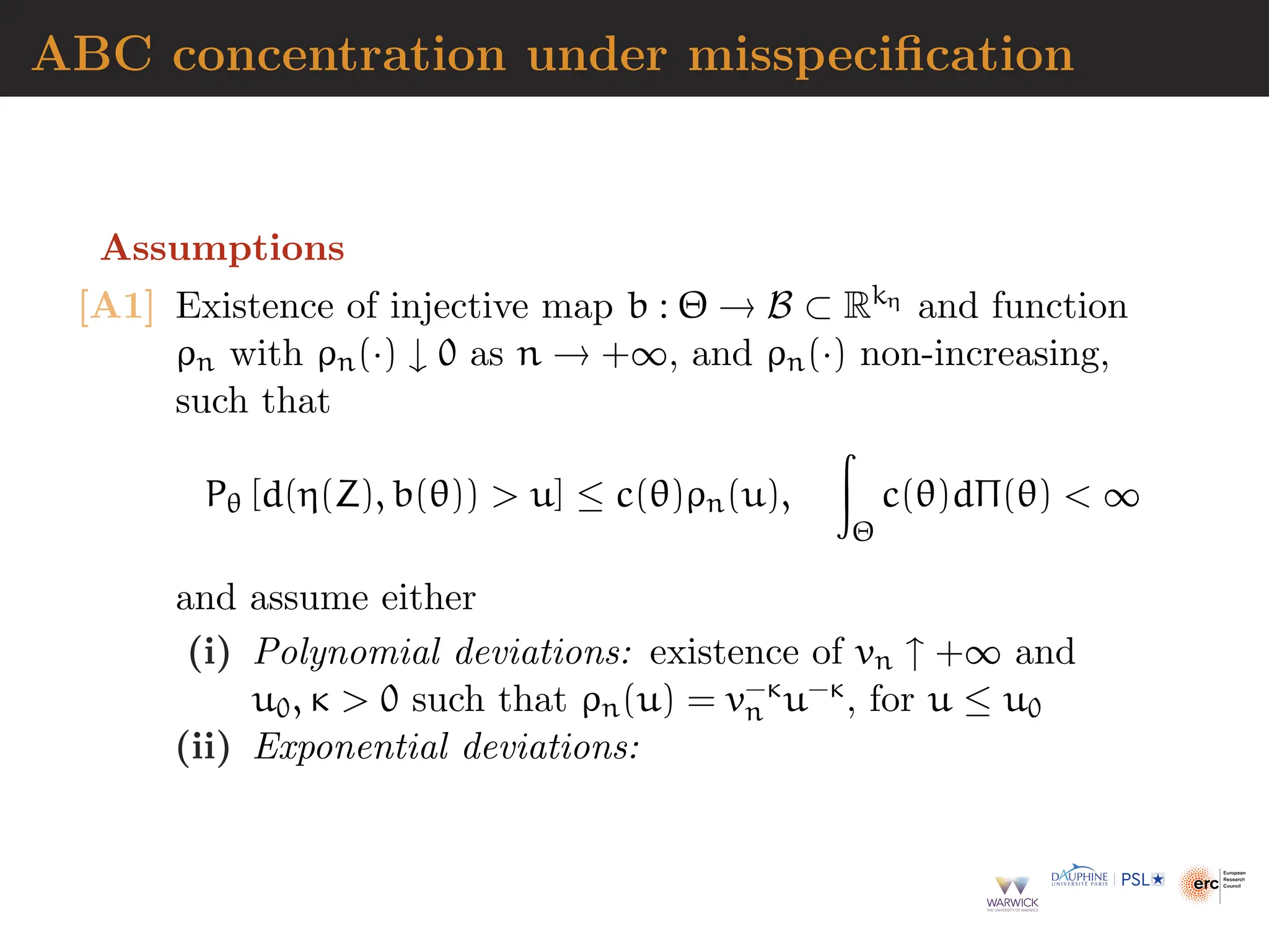 ABC concentration under misspecification
Assumptions
[A1] Existence of injective map b : Θ → B ⊂ Rkη and function
ρn with ρn(·) ↓ 0 as n → +∞, and ρn(·) non-increasing,
such that
Pθ [d(η(Z), b(θ))  u] ≤ c(θ)ρn(u),
Z
Θ
c(θ)dΠ(θ)  ∞
and assume either
(i) Polynomial deviations: existence of vn ↑ +∞ and
u0, κ  0 such that ρn(u) = v−κ
n u−κ, for u ≤ u0
(ii) Exponential deviations:
 
