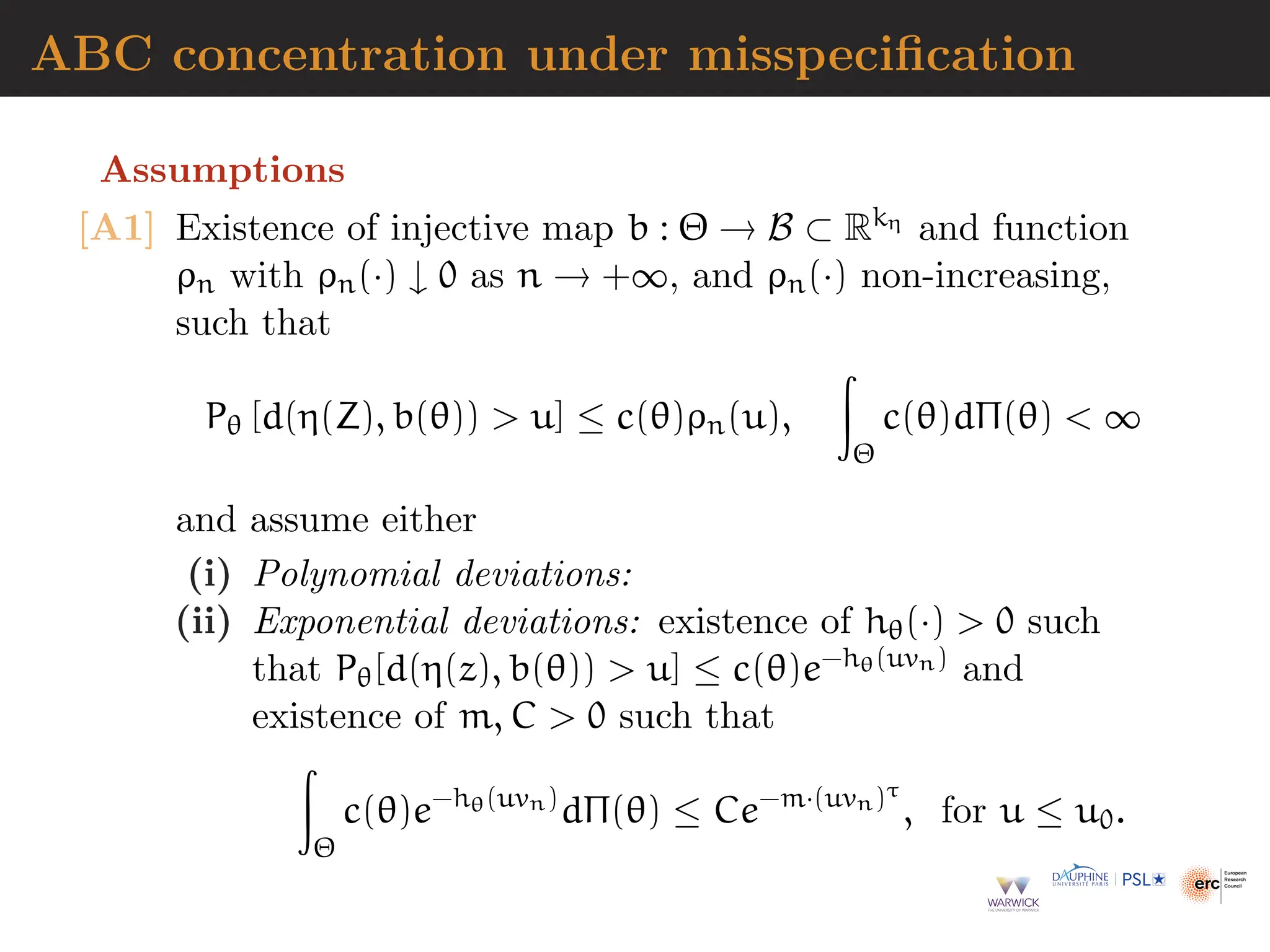 ABC concentration under misspecification
Assumptions
[A1] Existence of injective map b : Θ → B ⊂ Rkη and function
ρn with ρn(·) ↓ 0 as n → +∞, and ρn(·) non-increasing,
such that
Pθ [d(η(Z), b(θ))  u] ≤ c(θ)ρn(u),
Z
Θ
c(θ)dΠ(θ)  ∞
and assume either
(i) Polynomial deviations:
(ii) Exponential deviations: existence of hθ(·)  0 such
that Pθ[d(η(z), b(θ))  u] ≤ c(θ)e−hθ(uvn) and
existence of m, C  0 such that
Z
Θ
c(θ)e−hθ(uvn)
dΠ(θ) ≤ Ce−m·(uvn)τ
, for u ≤ u0.
 