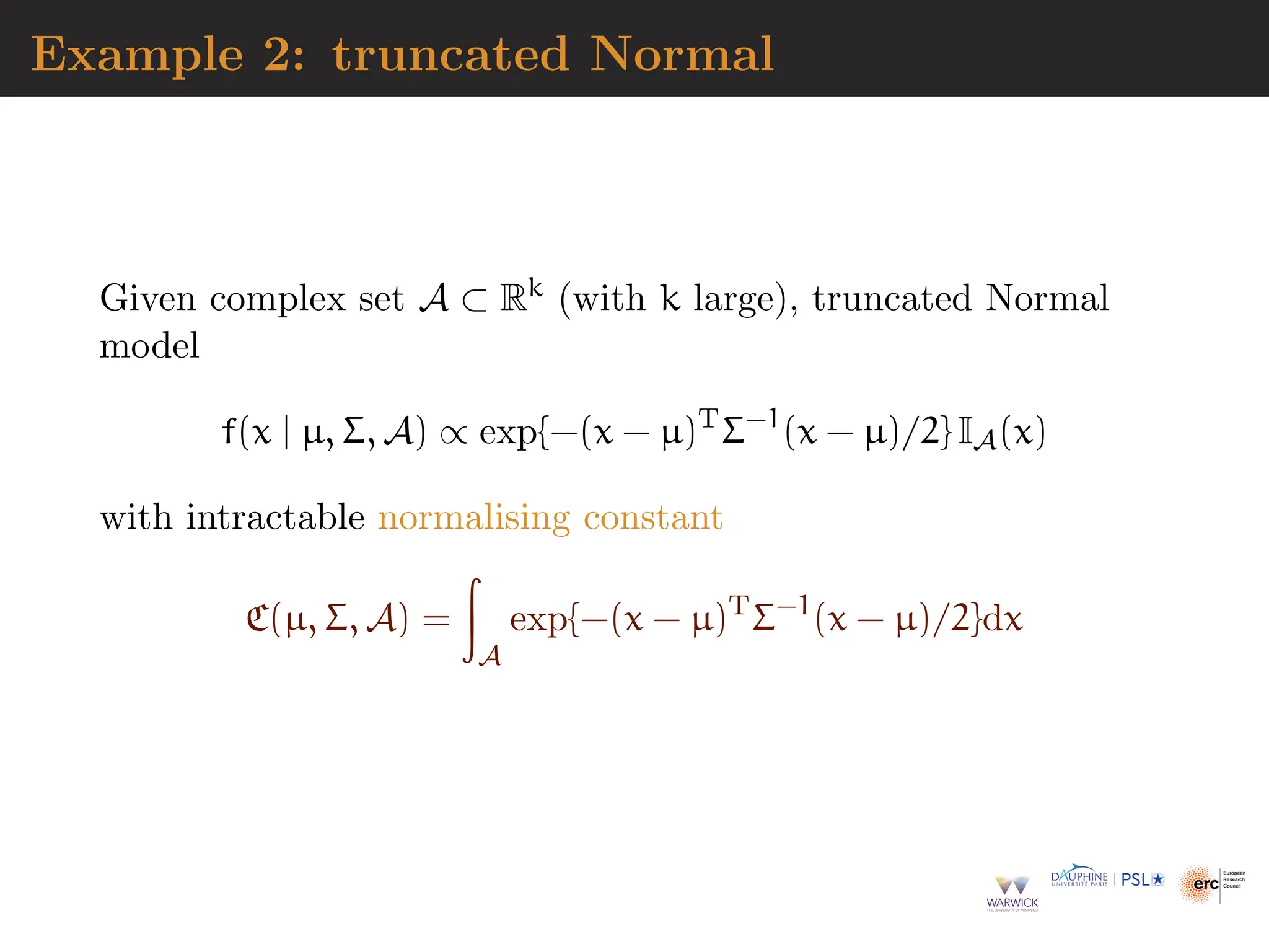 Example 2: truncated Normal
Given complex set A ⊂ Rk (with k large), truncated Normal
model
f(x | µ, Σ, A) ∝ exp{−(x − µ)T
Σ−1
(x − µ)/2} IA(x)
with intractable normalising constant
C(µ, Σ, A) =
Z
A
exp{−(x − µ)T
Σ−1
(x − µ)/2}dx
 
