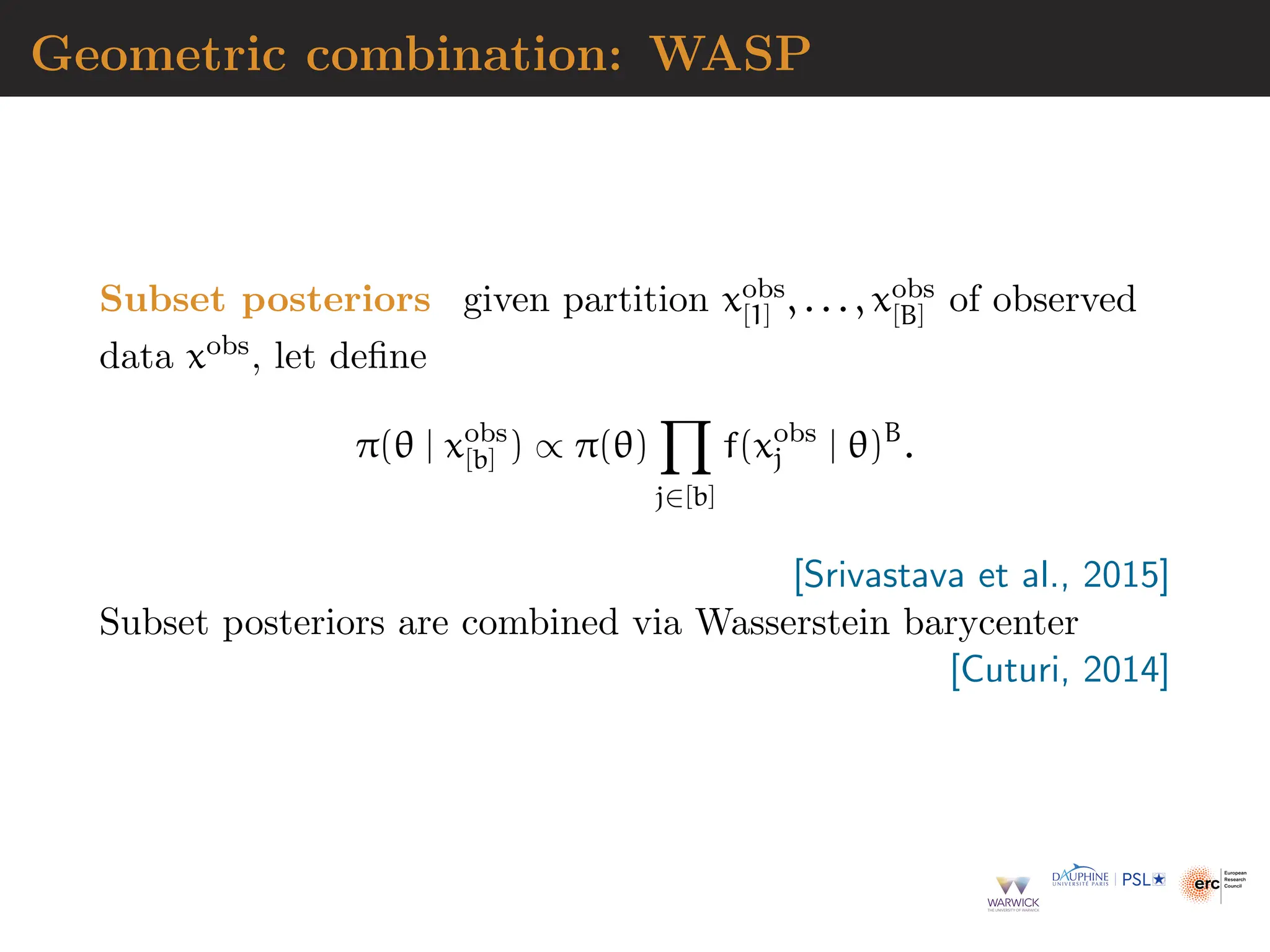 Geometric combination: WASP
Subset posteriors given partition xobs
[1] , . . . , xobs
[B] of observed
data xobs, let define
π(θ | xobs
[b] ) ∝ π(θ)
Y
j∈[b]
f(xobs
j | θ)B
.
[Srivastava et al., 2015]
Subset posteriors are combined via Wasserstein barycenter
[Cuturi, 2014]
 