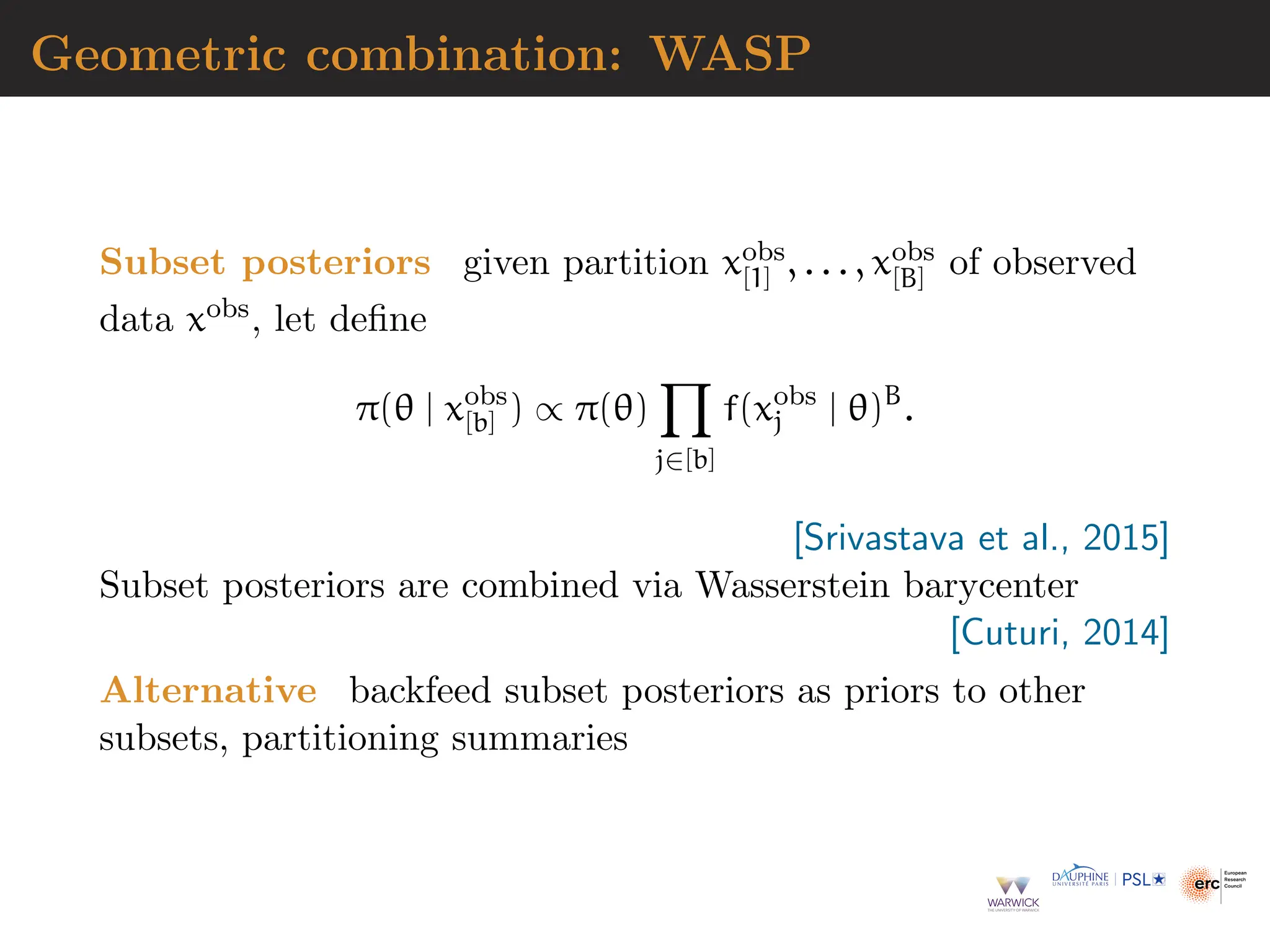 Geometric combination: WASP
Subset posteriors given partition xobs
[1] , . . . , xobs
[B] of observed
data xobs, let define
π(θ | xobs
[b] ) ∝ π(θ)
Y
j∈[b]
f(xobs
j | θ)B
.
[Srivastava et al., 2015]
Subset posteriors are combined via Wasserstein barycenter
[Cuturi, 2014]
Alternative backfeed subset posteriors as priors to other
subsets, partitioning summaries
 