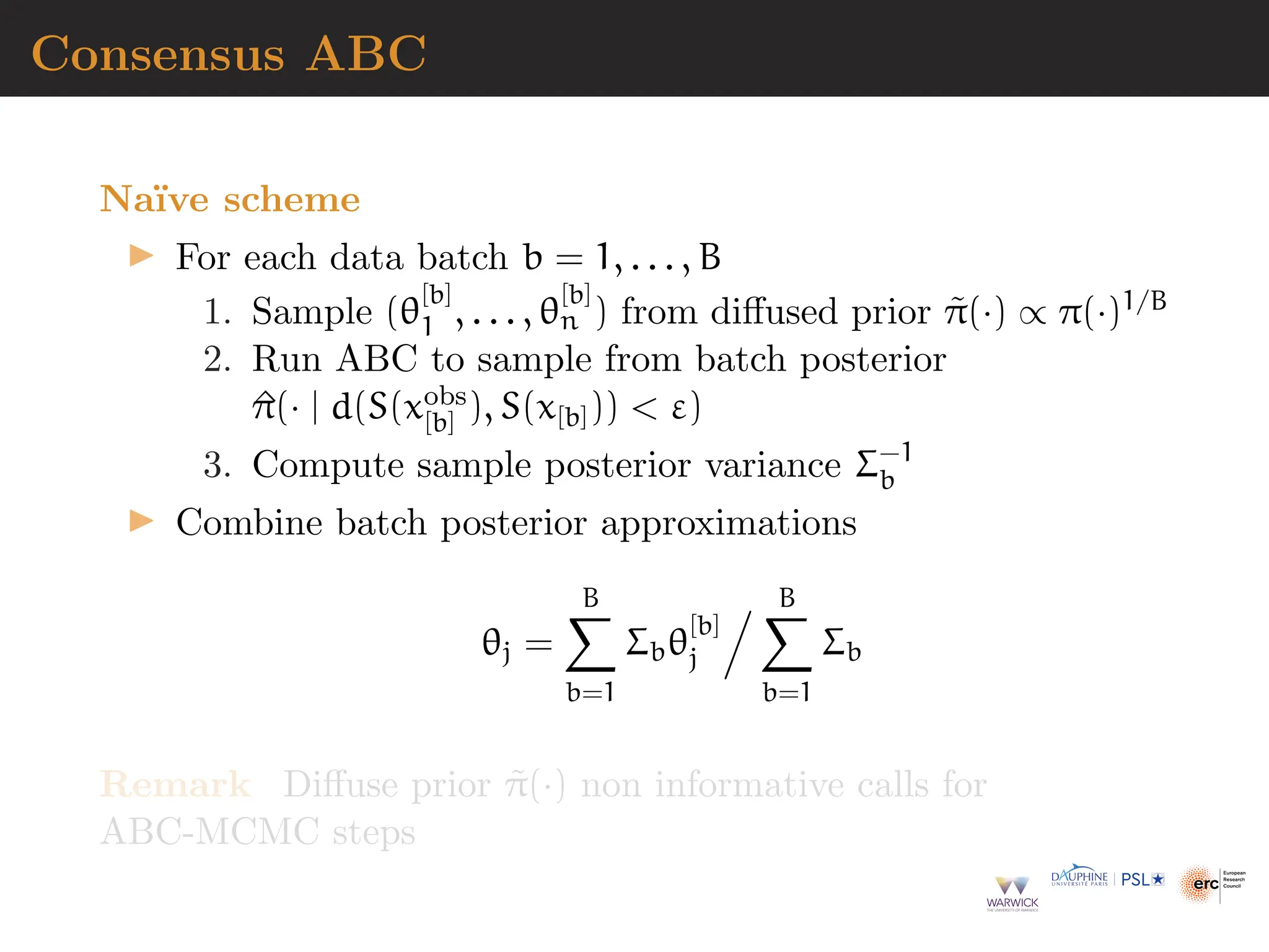 Consensus ABC
Naı̈ve scheme
▶ For each data batch b = 1, . . . , B
1. Sample (θ
[b]
1 , . . . , θ
[b]
n ) from diffused prior π̃(·) ∝ π(·)1/B
2. Run ABC to sample from batch posterior
^
π(· | d(S(xobs
[b] ), S(x[b]))  ε)
3. Compute sample posterior variance Σ−1
b
▶ Combine batch posterior approximations
θj =
B
X
b=1
Σbθ
[b]
j
. B
X
b=1
Σb
Remark Diffuse prior π̃(·) non informative calls for
ABC-MCMC steps
 