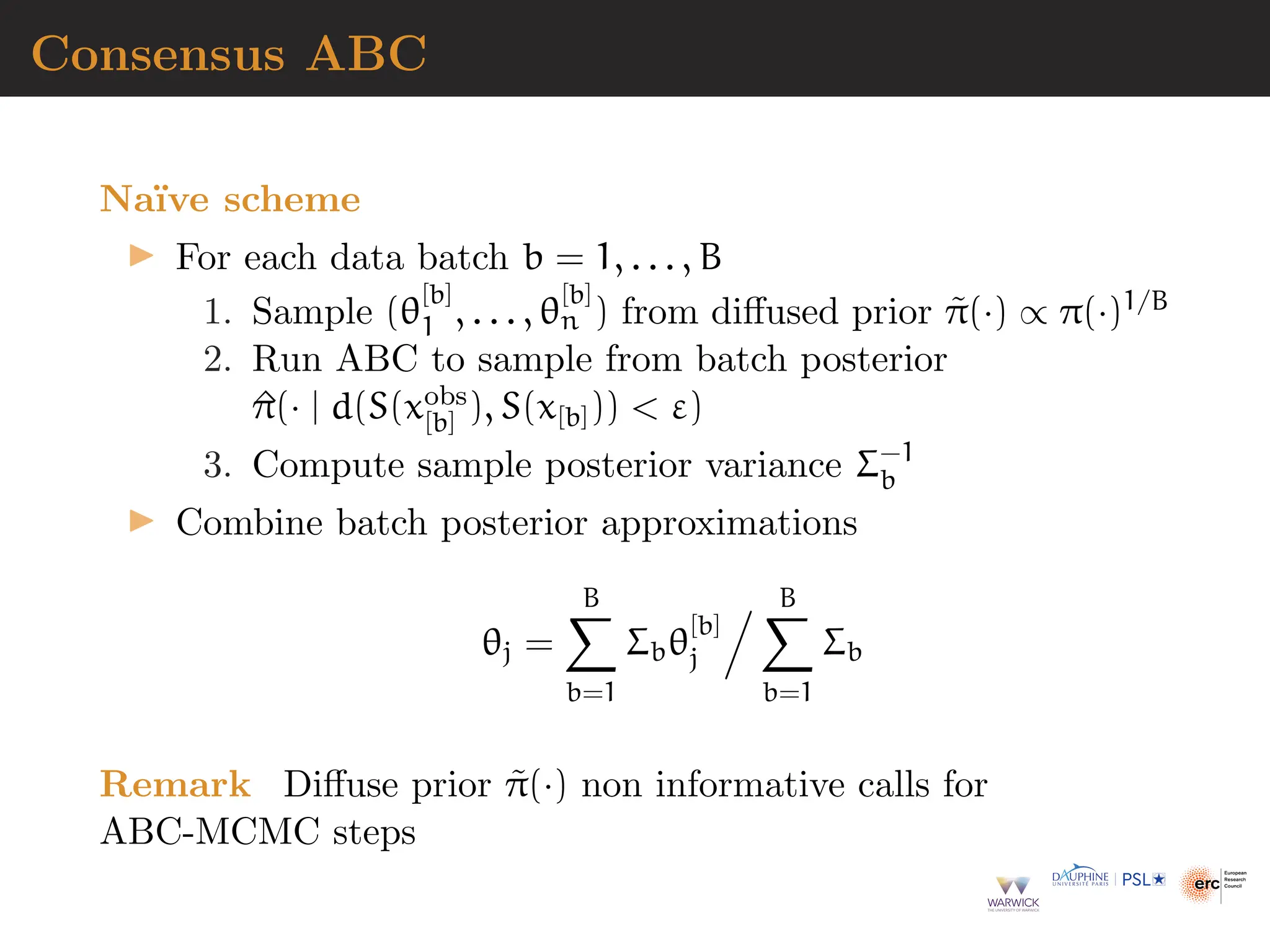 Consensus ABC
Naı̈ve scheme
▶ For each data batch b = 1, . . . , B
1. Sample (θ
[b]
1 , . . . , θ
[b]
n ) from diffused prior π̃(·) ∝ π(·)1/B
2. Run ABC to sample from batch posterior
^
π(· | d(S(xobs
[b] ), S(x[b]))  ε)
3. Compute sample posterior variance Σ−1
b
▶ Combine batch posterior approximations
θj =
B
X
b=1
Σbθ
[b]
j
. B
X
b=1
Σb
Remark Diffuse prior π̃(·) non informative calls for
ABC-MCMC steps
 