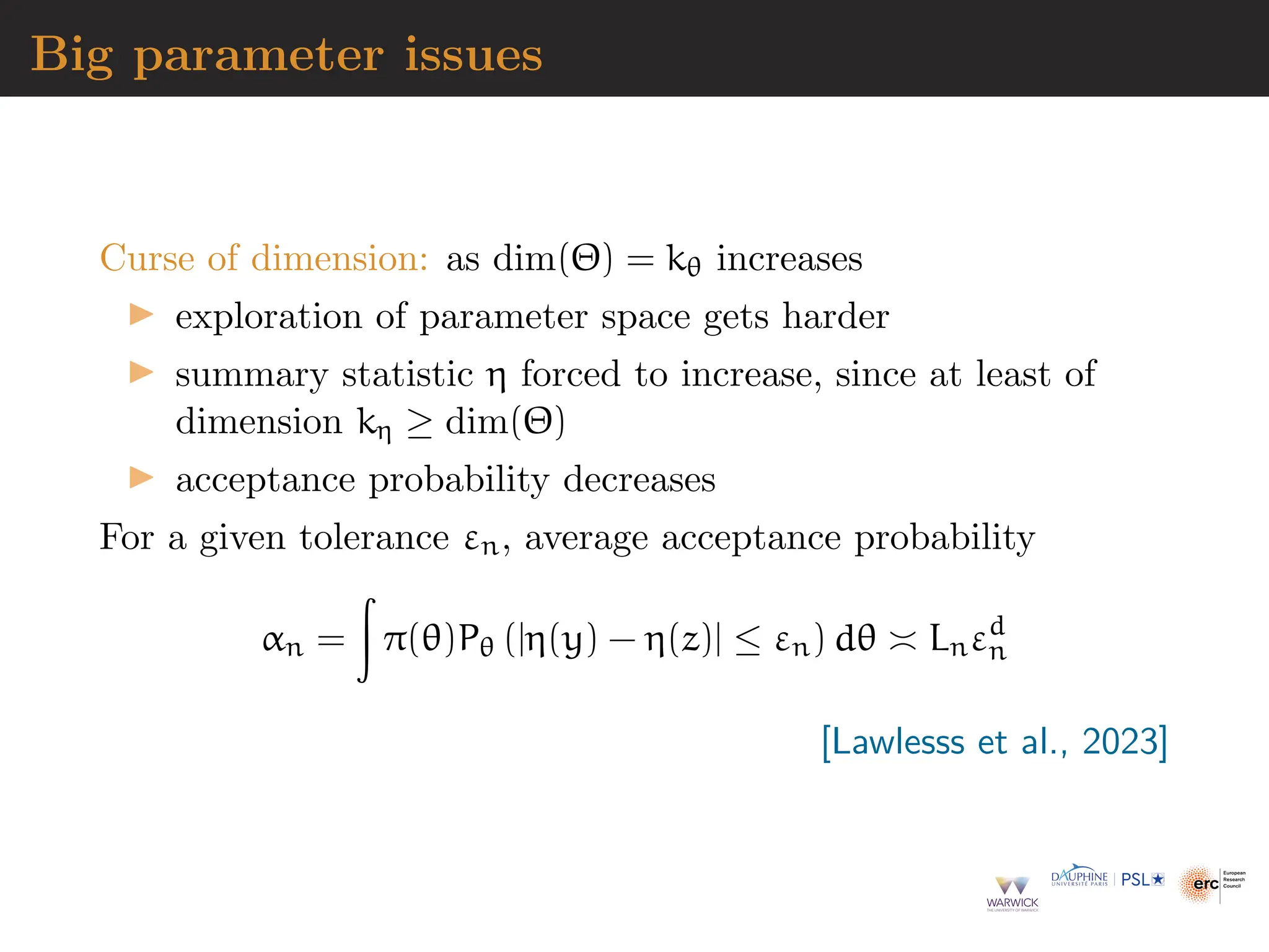Big parameter issues
Curse of dimension: as dim(Θ) = kθ increases
▶ exploration of parameter space gets harder
▶ summary statistic η forced to increase, since at least of
dimension kη ≥ dim(Θ)
▶ acceptance probability decreases
For a given tolerance εn, average acceptance probability
αn =
Z
π(θ)Pθ (|η(y) − η(z)| ≤ εn) dθ ≍ Lnεd
n
[Lawlesss et al., 2023]
 