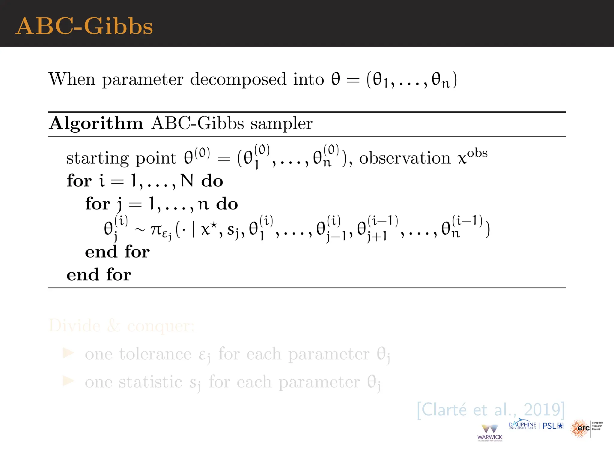 ABC-Gibbs
When parameter decomposed into θ = (θ1, . . . , θn)
Algorithm ABC-Gibbs sampler
starting point θ(0) = (θ
(0)
1 , . . . , θ
(0)
n ), observation xobs
for i = 1, . . . , N do
for j = 1, . . . , n do
θ
(i)
j ∼ πεj
(· | x⋆, sj, θ
(i)
1 , . . . , θ
(i)
j−1, θ
(i−1)
j+1 , . . . , θ
(i−1)
n )
end for
end for
Divide  conquer:
▶ one tolerance εj for each parameter θj
▶ one statistic sj for each parameter θj
[Clarté et al., 2019]
 