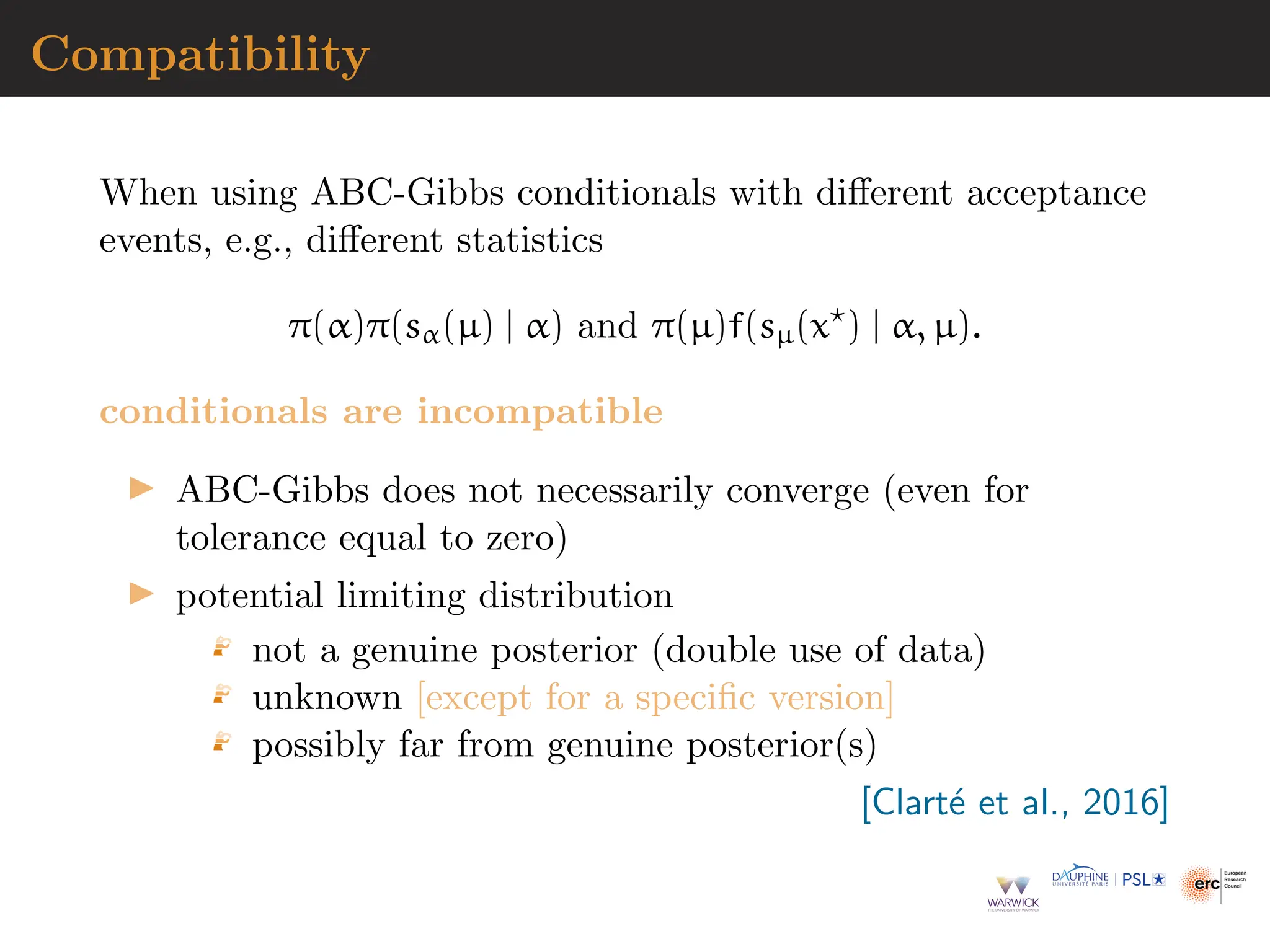 Compatibility
When using ABC-Gibbs conditionals with different acceptance
events, e.g., different statistics
π(α)π(sα(µ) | α) and π(µ)f(sµ(x⋆
) | α, µ).
conditionals are incompatible
▶ ABC-Gibbs does not necessarily converge (even for
tolerance equal to zero)
▶ potential limiting distribution
not a genuine posterior (double use of data)
unknown [except for a specific version]
possibly far from genuine posterior(s)
[Clarté et al., 2016]
 