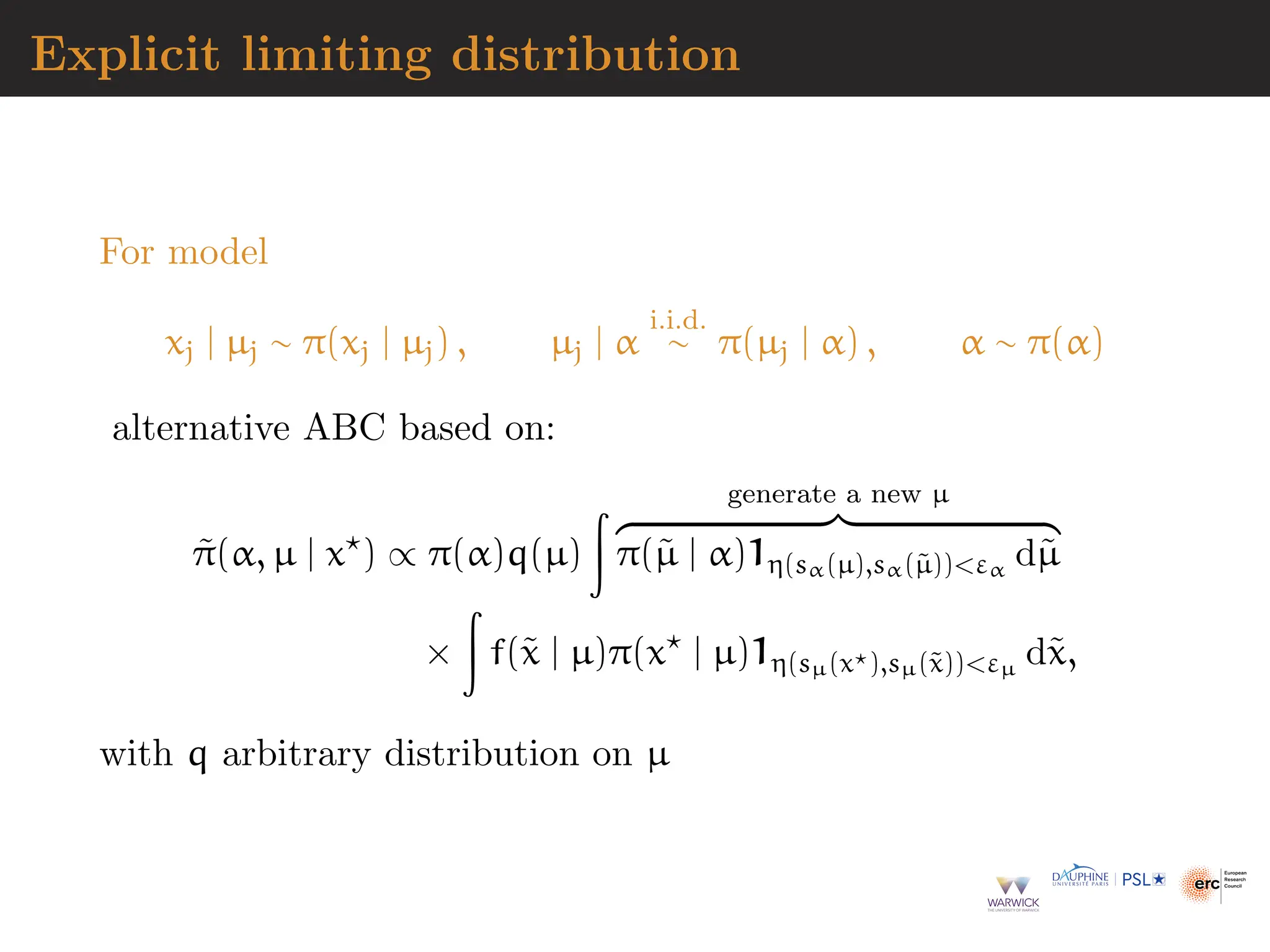 Explicit limiting distribution
For model
xj | µj ∼ π(xj | µj) , µj | α
i.i.d.
∼ π(µj | α) , α ∼ π(α)
alternative ABC based on:
π̃(α, µ | x⋆
) ∝ π(α)q(µ)
Z generate a new µ
z }| {
π(µ̃ | α)1η(sα(µ),sα(µ̃))εα
dµ̃
×
Z
f(x̃ | µ)π(x⋆
| µ)1η(sµ(x⋆),sµ(x̃))εµ
dx̃,
with q arbitrary distribution on µ
 
