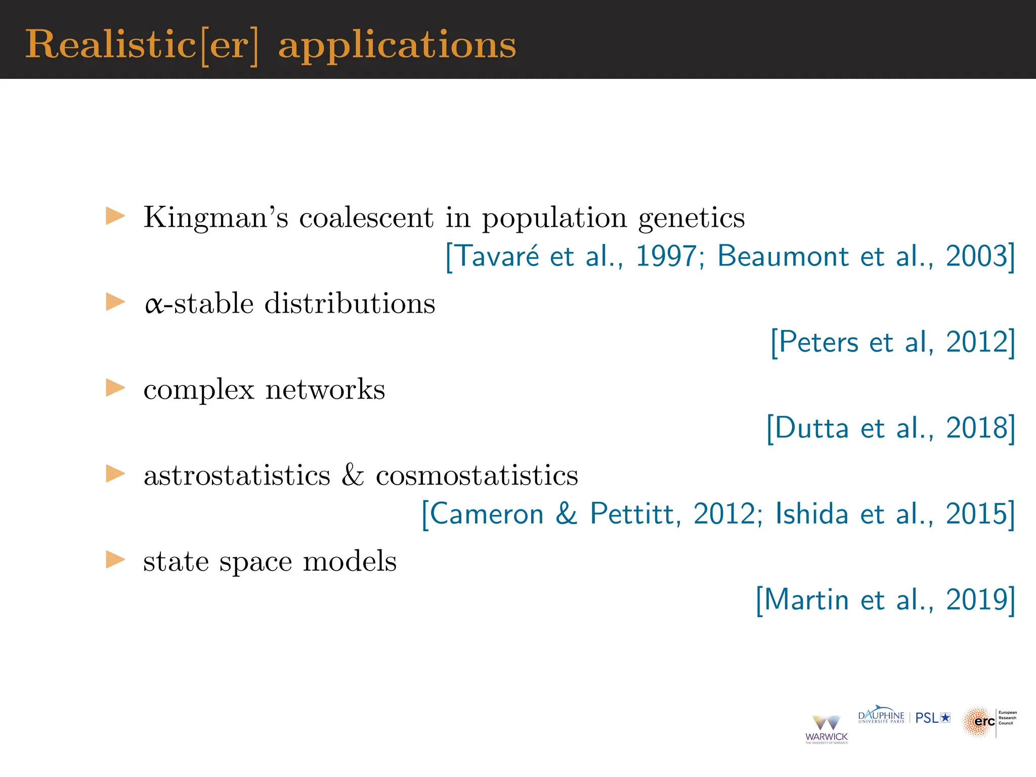 Realistic[er] applications
▶ Kingman’s coalescent in population genetics
[Tavaré et al., 1997; Beaumont et al., 2003]
▶ α-stable distributions
[Peters et al, 2012]
▶ complex networks
[Dutta et al., 2018]
▶ astrostatistics  cosmostatistics
[Cameron  Pettitt, 2012; Ishida et al., 2015]
▶ state space models
[Martin et al., 2019]
 