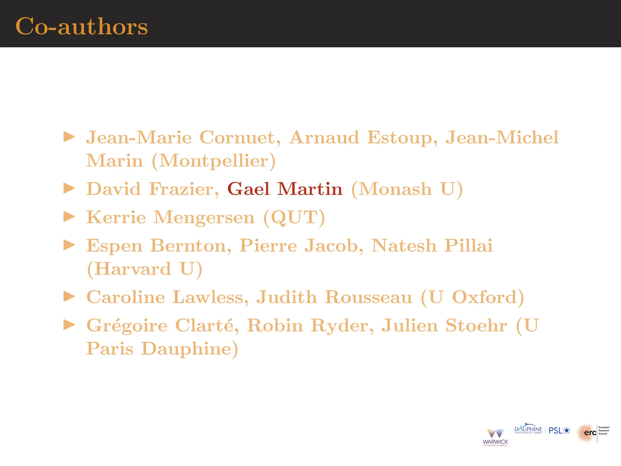 Co-authors
▶ Jean-Marie Cornuet, Arnaud Estoup, Jean-Michel
Marin (Montpellier)
▶ David Frazier, Gael Martin (Monash U)
▶ Kerrie Mengersen (QUT)
▶ Espen Bernton, Pierre Jacob, Natesh Pillai
(Harvard U)
▶ Caroline Lawless, Judith Rousseau (U Oxford)
▶ Grégoire Clarté, Robin Ryder, Julien Stoehr (U
Paris Dauphine)
 