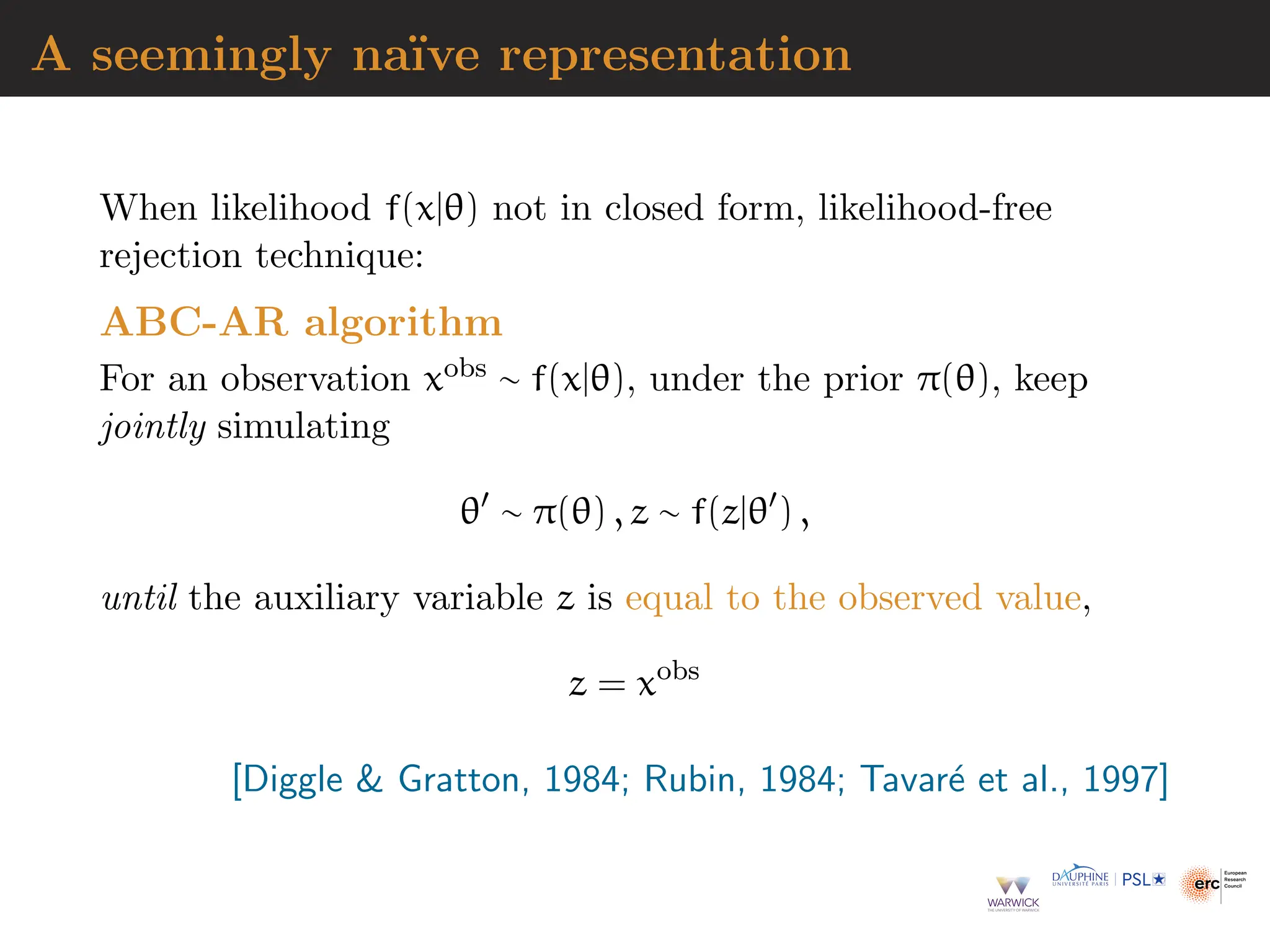 A seemingly naı̈ve representation
When likelihood f(x|θ) not in closed form, likelihood-free
rejection technique:
ABC-AR algorithm
For an observation xobs ∼ f(x|θ), under the prior π(θ), keep
jointly simulating
θ′
∼ π(θ) , z ∼ f(z|θ′
) ,
until the auxiliary variable z is equal to the observed value,
z = xobs
[Diggle  Gratton, 1984; Rubin, 1984; Tavaré et al., 1997]
 