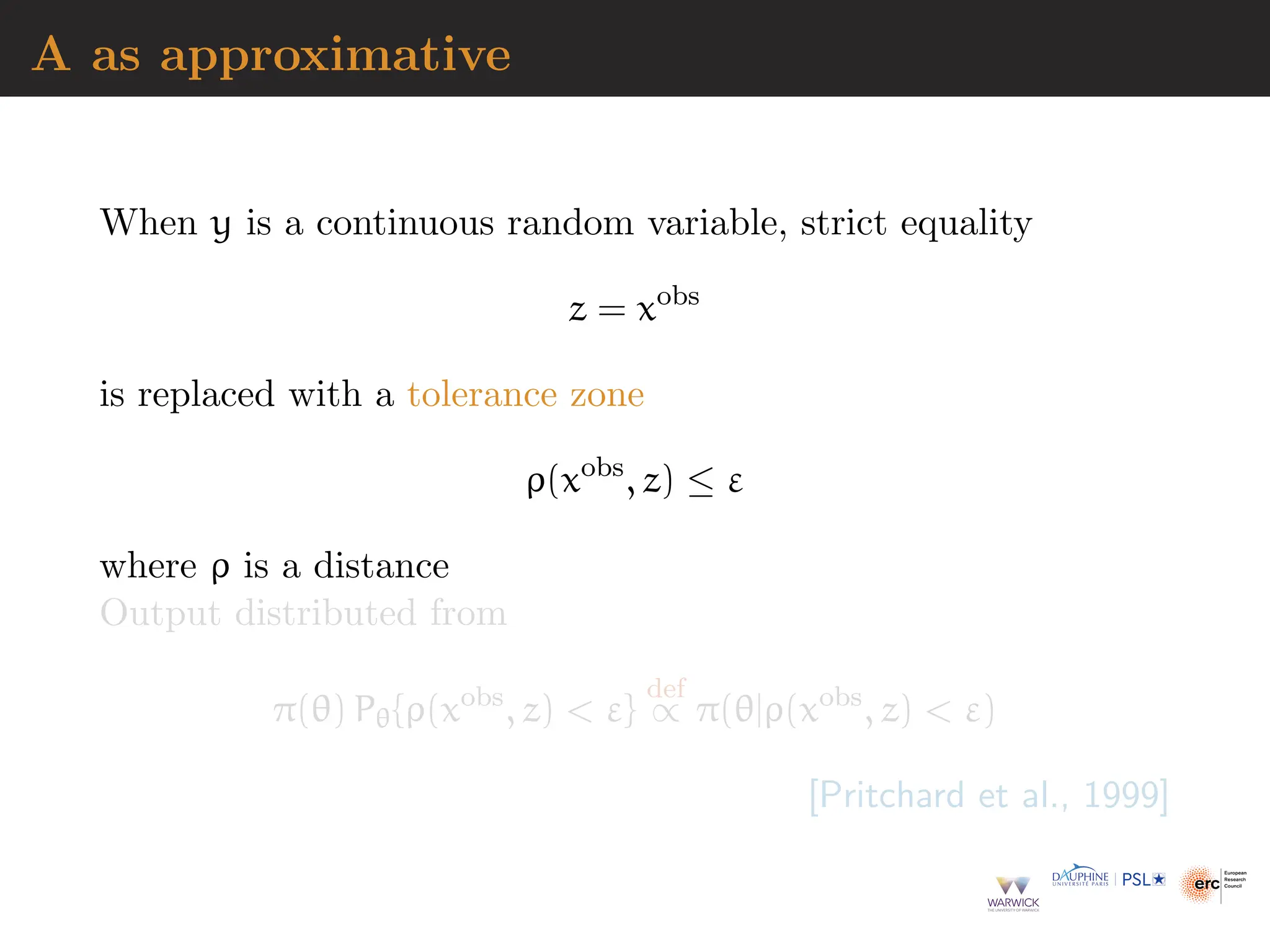 A as approximative
When y is a continuous random variable, strict equality
z = xobs
is replaced with a tolerance zone
ρ(xobs
, z) ≤ ε
where ρ is a distance
Output distributed from
π(θ) Pθ{ρ(xobs
, z)  ε}
def
∝ π(θ|ρ(xobs
, z)  ε)
[Pritchard et al., 1999]
 
