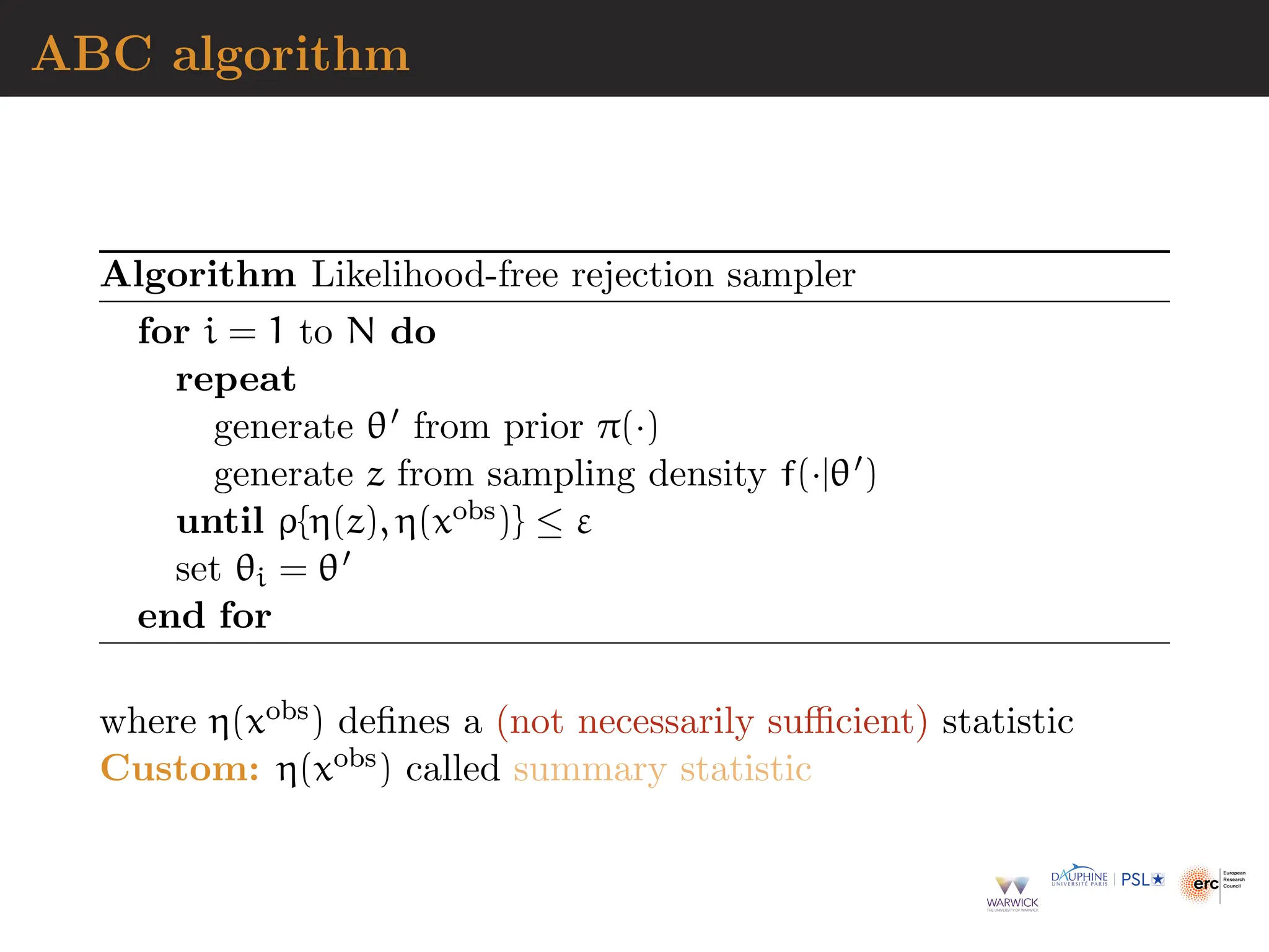 ABC algorithm
Algorithm Likelihood-free rejection sampler
for i = 1 to N do
repeat
generate θ′ from prior π(·)
generate z from sampling density f(·|θ′)
until ρ{η(z), η(xobs)} ≤ ε
set θi = θ′
end for
where η(xobs) defines a (not necessarily sufficient) statistic
Custom: η(xobs) called summary statistic
 
