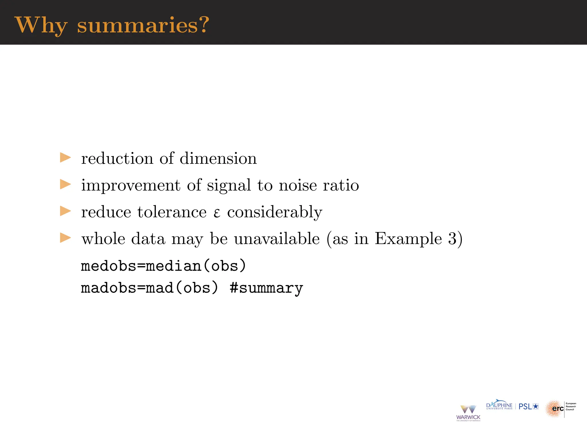 Why summaries?
▶ reduction of dimension
▶ improvement of signal to noise ratio
▶ reduce tolerance ε considerably
▶ whole data may be unavailable (as in Example 3)
medobs=median(obs)
madobs=mad(obs) #summary
 