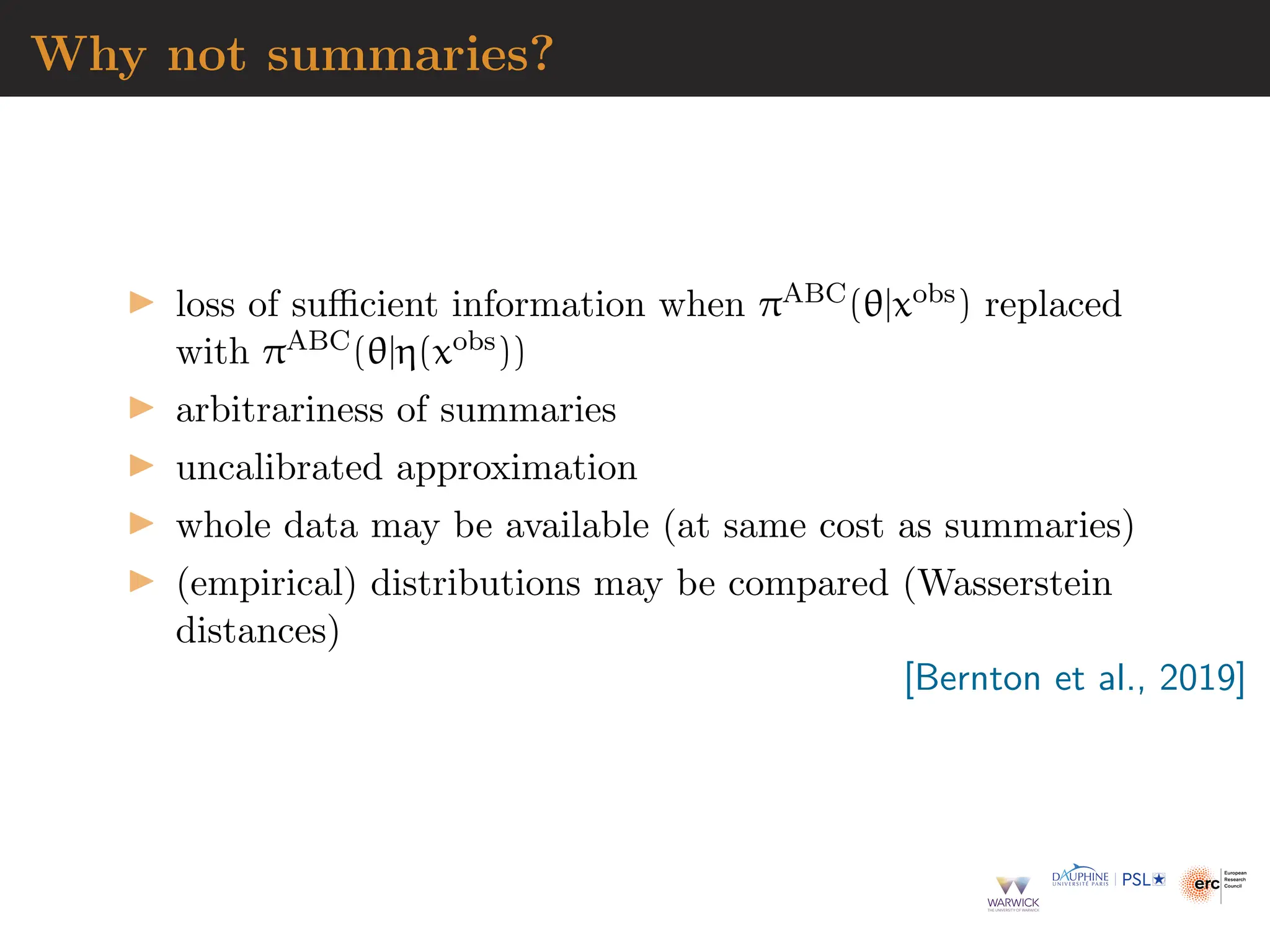 Why not summaries?
▶ loss of sufficient information when πABC(θ|xobs) replaced
with πABC(θ|η(xobs))
▶ arbitrariness of summaries
▶ uncalibrated approximation
▶ whole data may be available (at same cost as summaries)
▶ (empirical) distributions may be compared (Wasserstein
distances)
[Bernton et al., 2019]
 