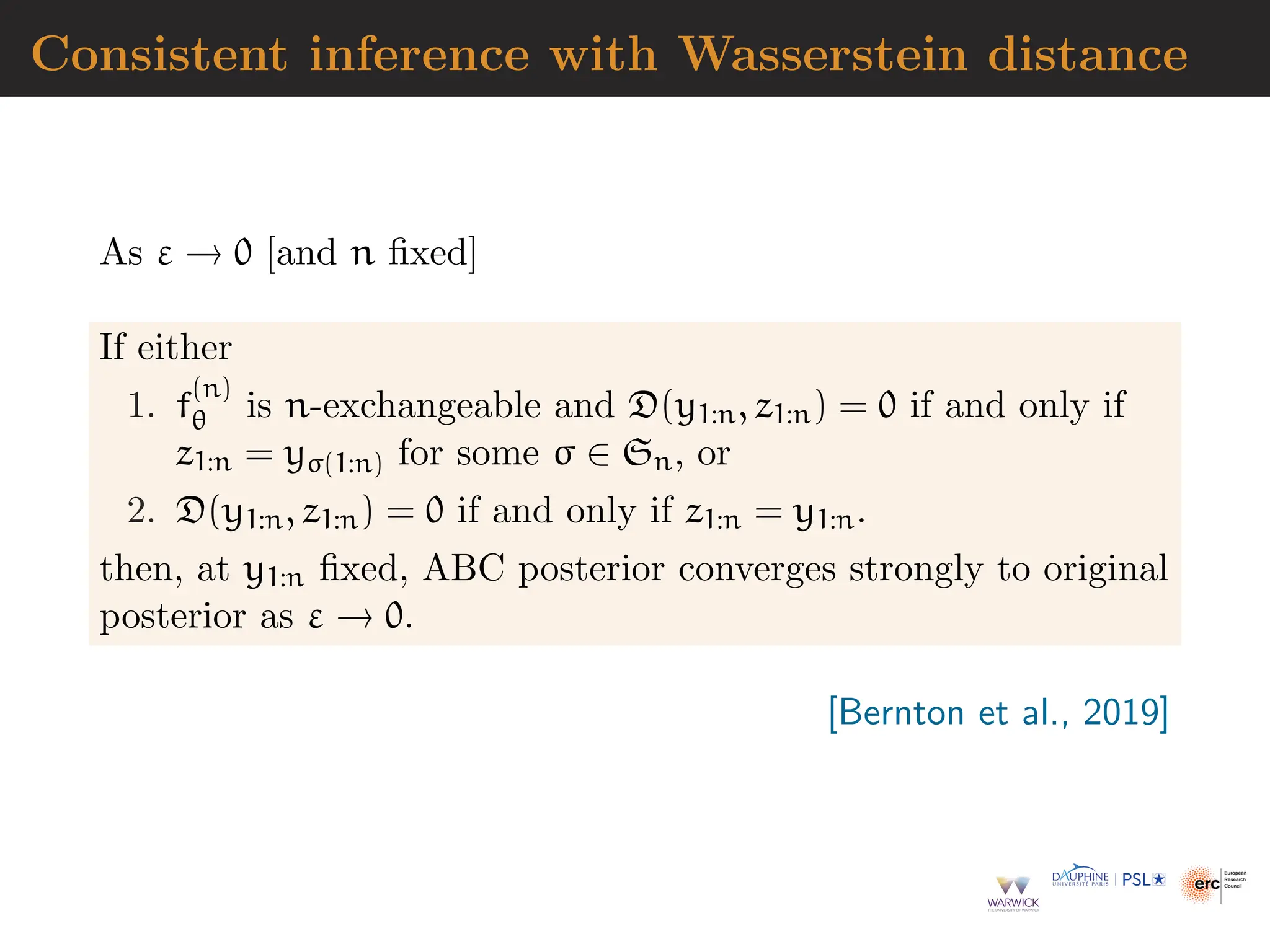 Consistent inference with Wasserstein distance
As ε → 0 [and n fixed]
If either
1. f
(n)
θ is n-exchangeable and D(y1:n, z1:n) = 0 if and only if
z1:n = yσ(1:n) for some σ ∈ Sn, or
2. D(y1:n, z1:n) = 0 if and only if z1:n = y1:n.
then, at y1:n fixed, ABC posterior converges strongly to original
posterior as ε → 0.
[Bernton et al., 2019]
 