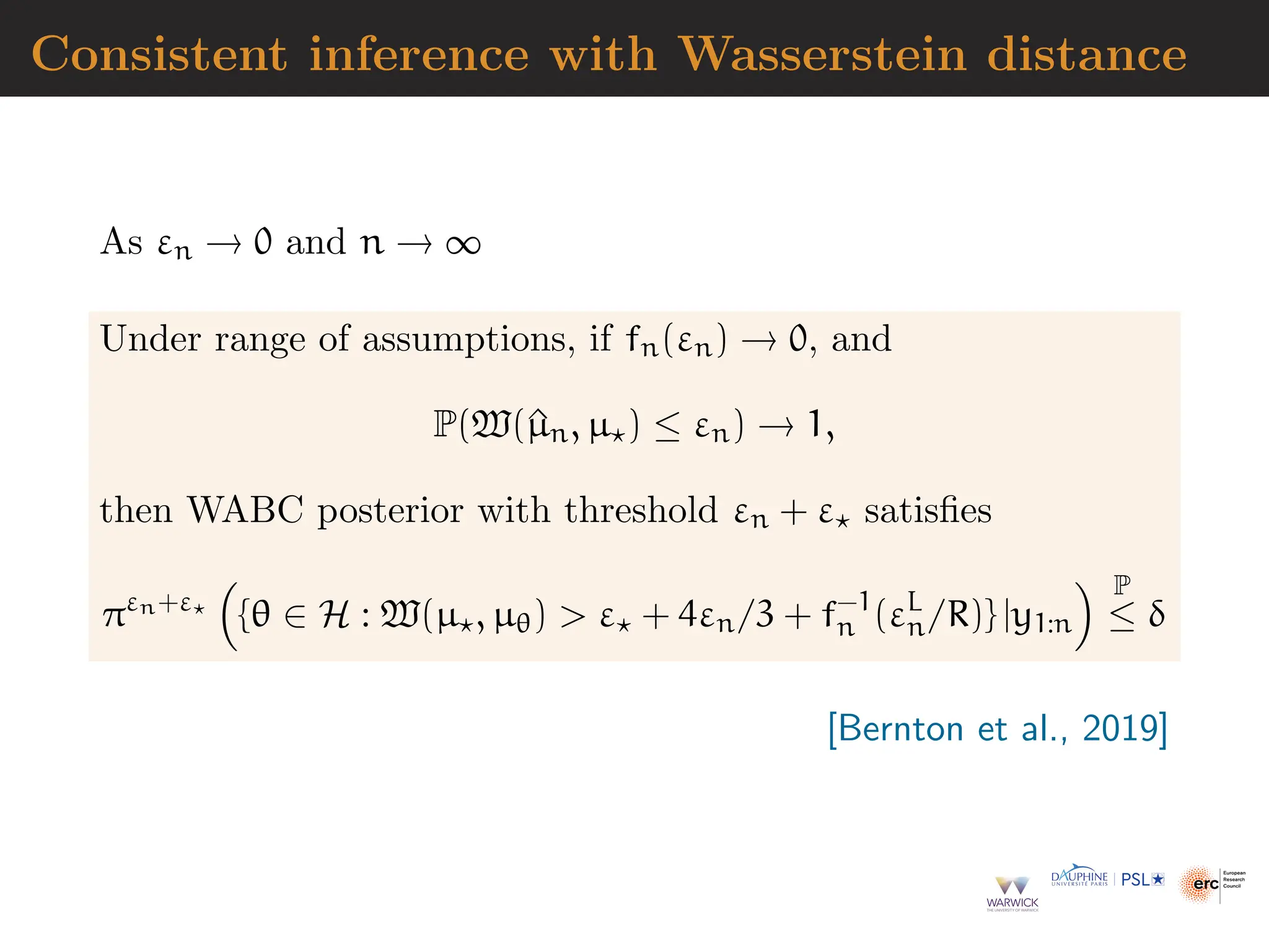 Consistent inference with Wasserstein distance
As εn → 0 and n → ∞
Under range of assumptions, if fn(εn) → 0, and
P(W(^
µn, µ⋆) ≤ εn) → 1,
then WABC posterior with threshold εn + ε⋆ satisfies
πεn+ε⋆

{θ ∈ H : W(µ⋆, µθ)  ε⋆ + 4εn/3 + f−1
n (εL
n/R)} |y1:n
 P
≤ δ
[Bernton et al., 2019]
 