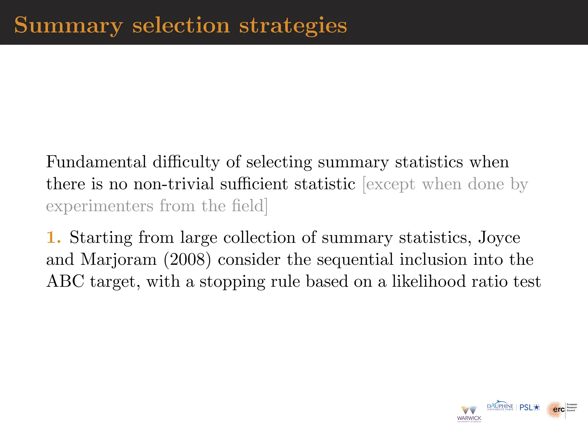 Summary selection strategies
Fundamental difficulty of selecting summary statistics when
there is no non-trivial sufficient statistic [except when done by
experimenters from the field]
1. Starting from large collection of summary statistics, Joyce
and Marjoram (2008) consider the sequential inclusion into the
ABC target, with a stopping rule based on a likelihood ratio test
 