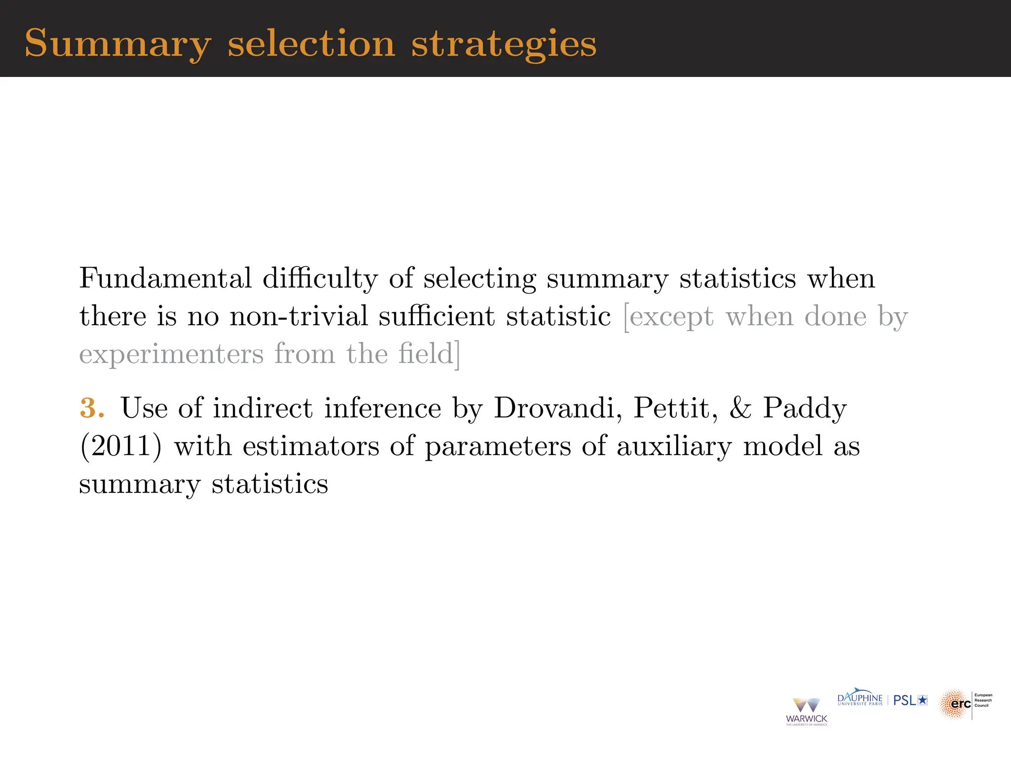 Summary selection strategies
Fundamental difficulty of selecting summary statistics when
there is no non-trivial sufficient statistic [except when done by
experimenters from the field]
3. Use of indirect inference by Drovandi, Pettit,  Paddy
(2011) with estimators of parameters of auxiliary model as
summary statistics
 