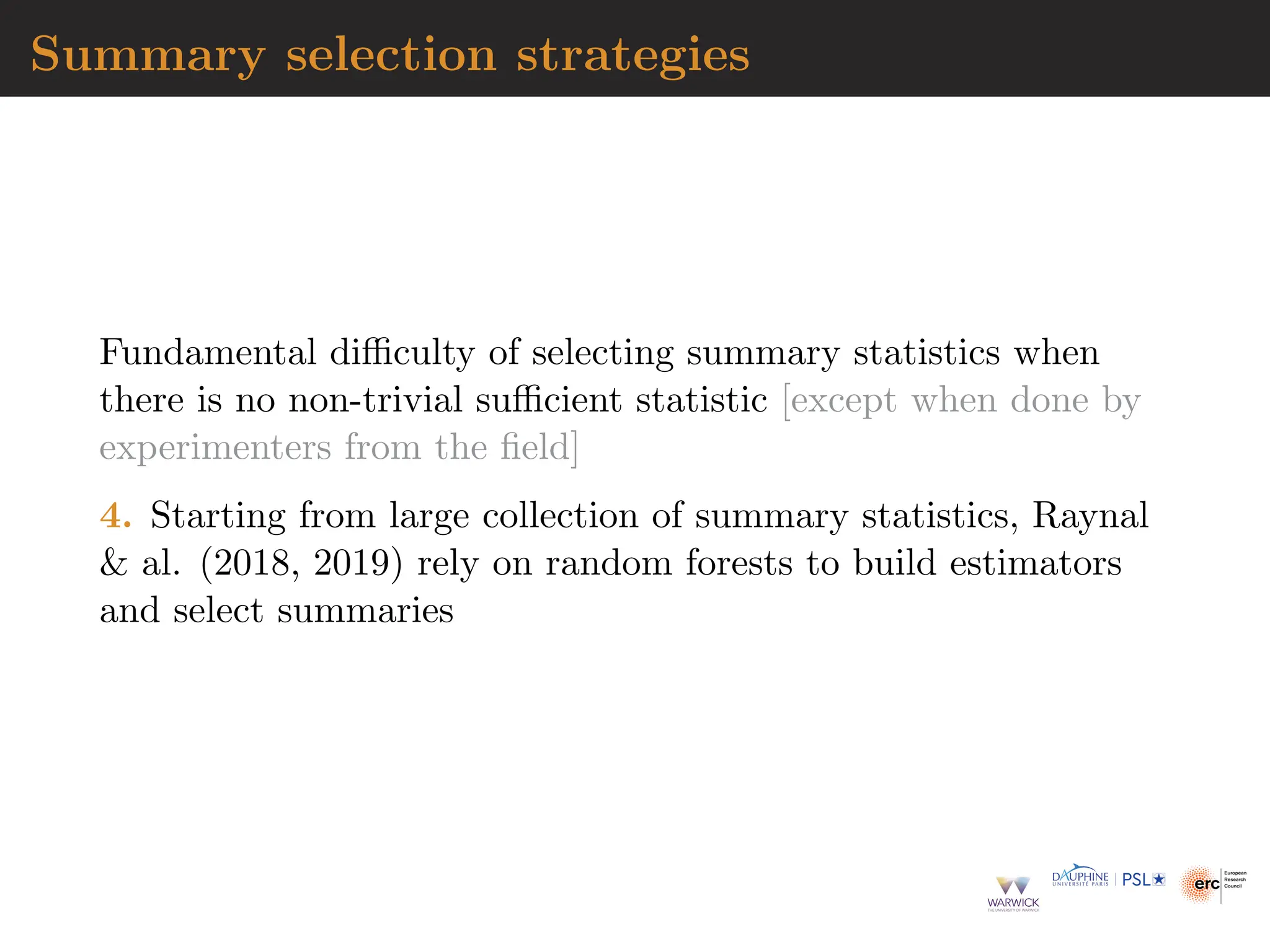 Summary selection strategies
Fundamental difficulty of selecting summary statistics when
there is no non-trivial sufficient statistic [except when done by
experimenters from the field]
4. Starting from large collection of summary statistics, Raynal
 al. (2018, 2019) rely on random forests to build estimators
and select summaries
 