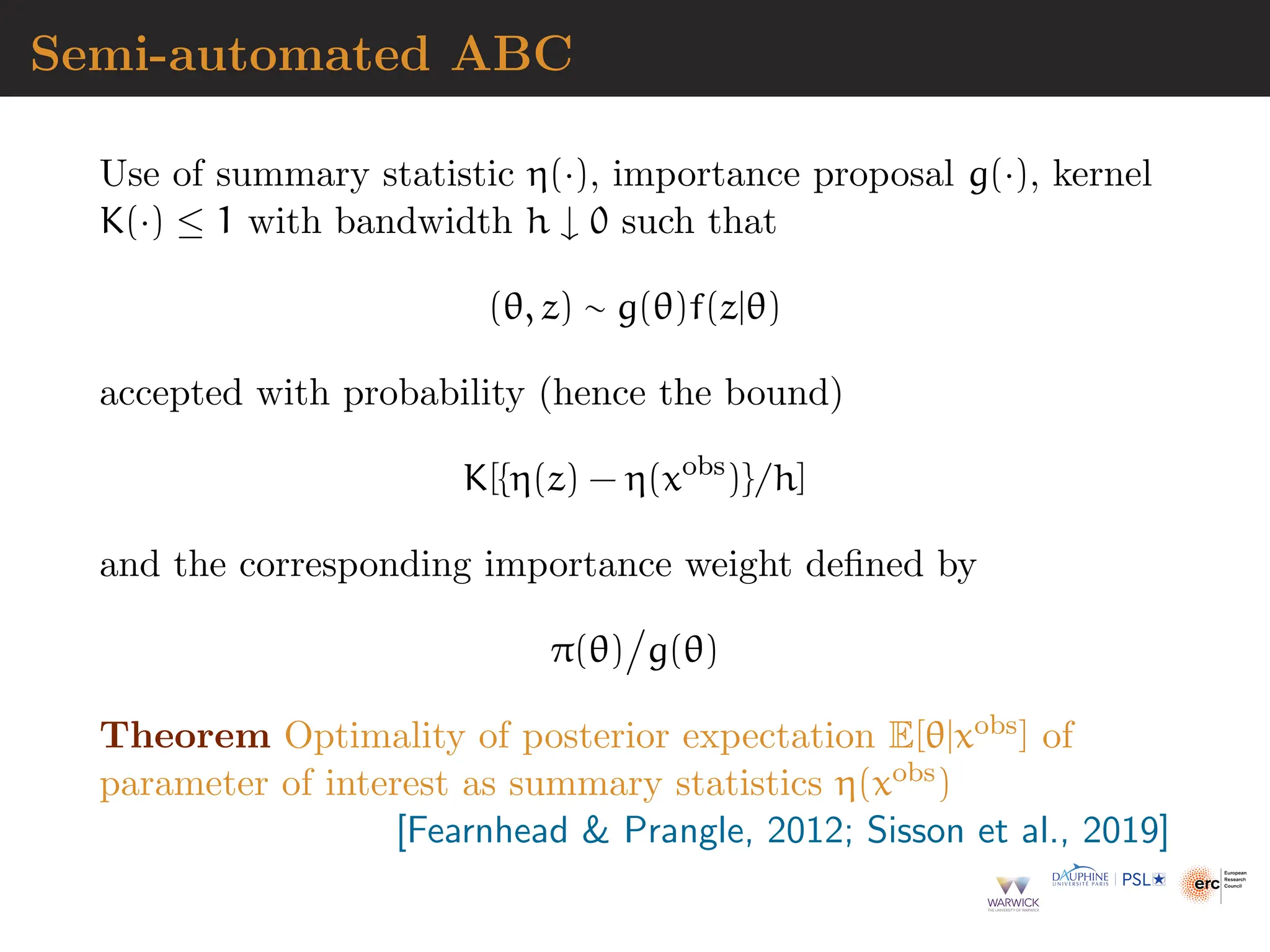 Semi-automated ABC
Use of summary statistic η(·), importance proposal g(·), kernel
K(·) ≤ 1 with bandwidth h ↓ 0 such that
(θ, z) ∼ g(θ)f(z|θ)
accepted with probability (hence the bound)
K[{η(z) − η(xobs
)}/h]
and the corresponding importance weight defined by
π(θ)

g(θ)
Theorem Optimality of posterior expectation E[θ|xobs] of
parameter of interest as summary statistics η(xobs)
[Fearnhead  Prangle, 2012; Sisson et al., 2019]
 