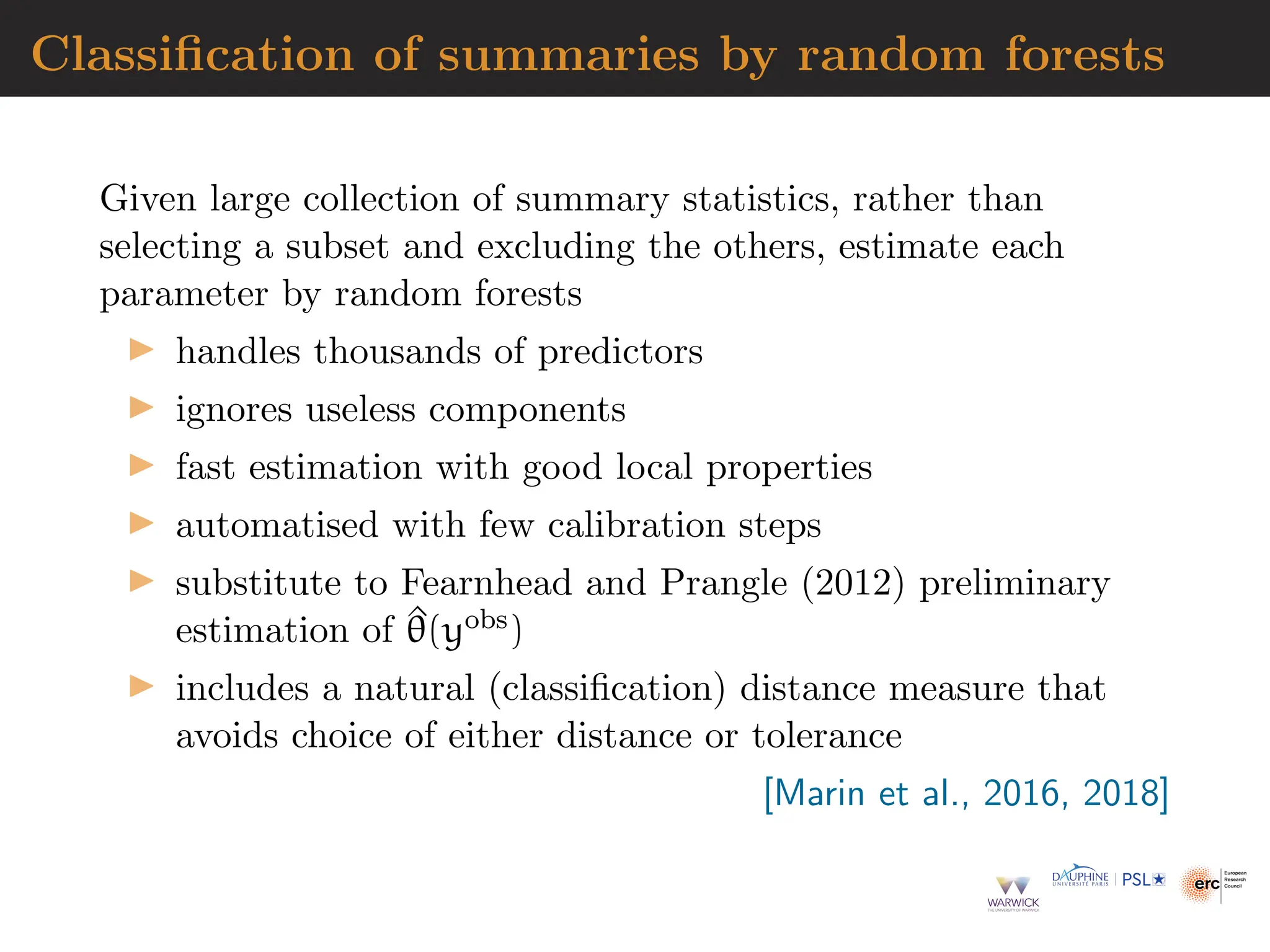 Classification of summaries by random forests
Given large collection of summary statistics, rather than
selecting a subset and excluding the others, estimate each
parameter by random forests
▶ handles thousands of predictors
▶ ignores useless components
▶ fast estimation with good local properties
▶ automatised with few calibration steps
▶ substitute to Fearnhead and Prangle (2012) preliminary
estimation of ^
θ(yobs)
▶ includes a natural (classification) distance measure that
avoids choice of either distance or tolerance
[Marin et al., 2016, 2018]
 