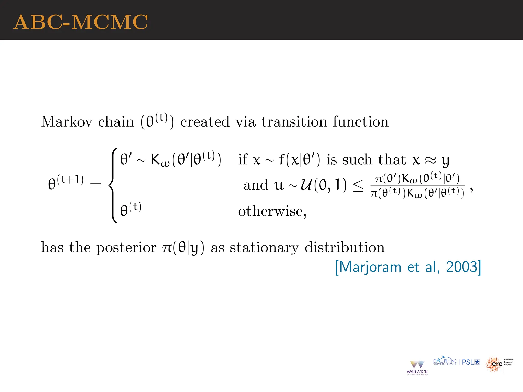 ABC-MCMC
Markov chain (θ(t)) created via transition function
θ(t+1)
=







θ′ ∼ Kω(θ′|θ(t)) if x ∼ f(x|θ′) is such that x ≈ y
and u ∼ U(0, 1) ≤ π(θ′)Kω(θ(t)|θ′)
π(θ(t))Kω(θ′|θ(t))
,
θ(t) otherwise,
has the posterior π(θ|y) as stationary distribution
[Marjoram et al, 2003]
 