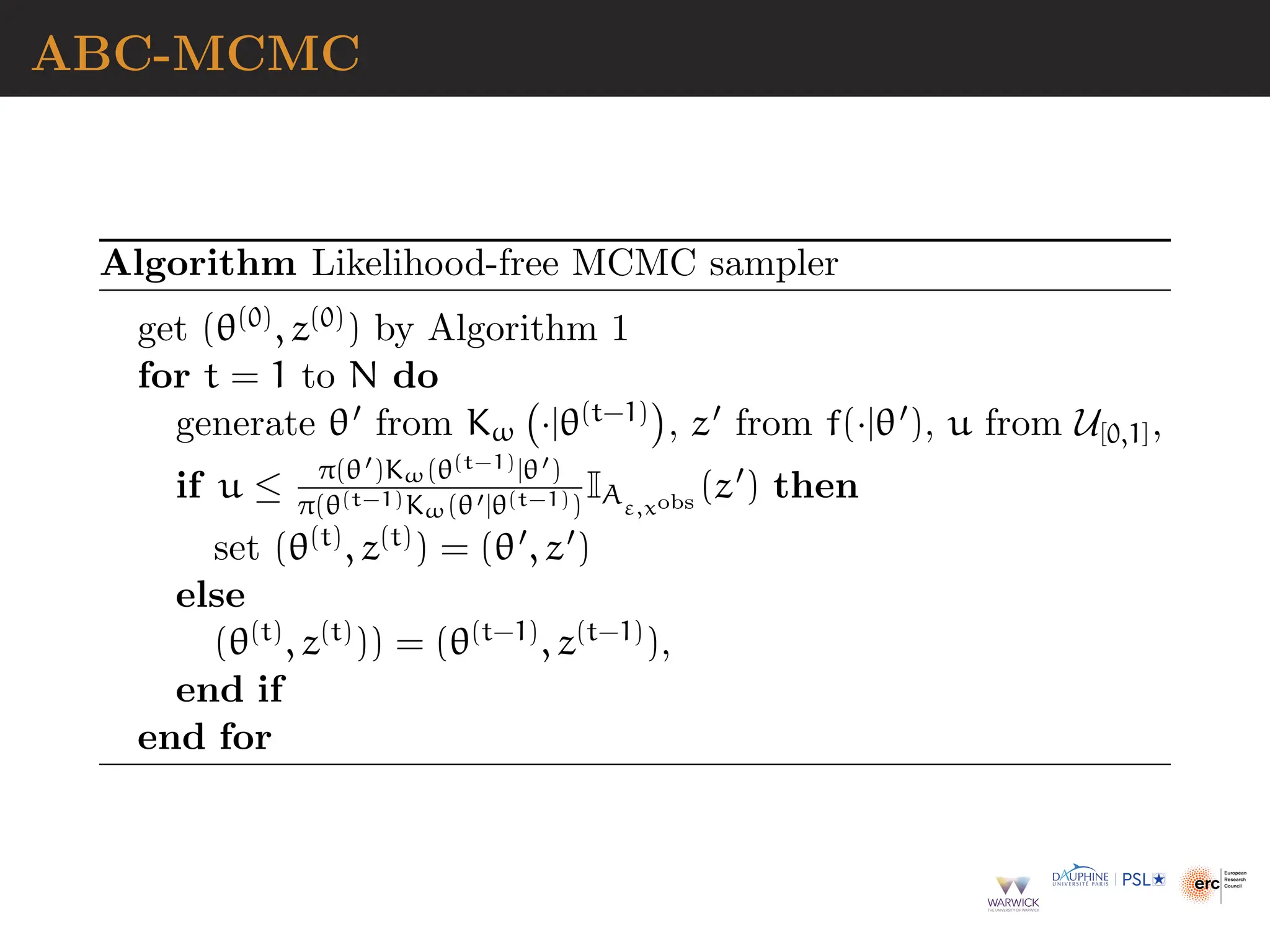 ABC-MCMC
Algorithm Likelihood-free MCMC sampler
get (θ(0), z(0)) by Algorithm 1
for t = 1 to N do
generate θ′ from Kω ·|θ(t−1)

, z′ from f(·|θ′), u from U[0,1],
if u ≤ π(θ′)Kω(θ(t−1)|θ′)
π(θ(t−1)Kω(θ′|θ(t−1))
IAε,xobs
(z′) then
set (θ(t), z(t)) = (θ′, z′)
else
(θ(t), z(t))) = (θ(t−1), z(t−1)),
end if
end for
 