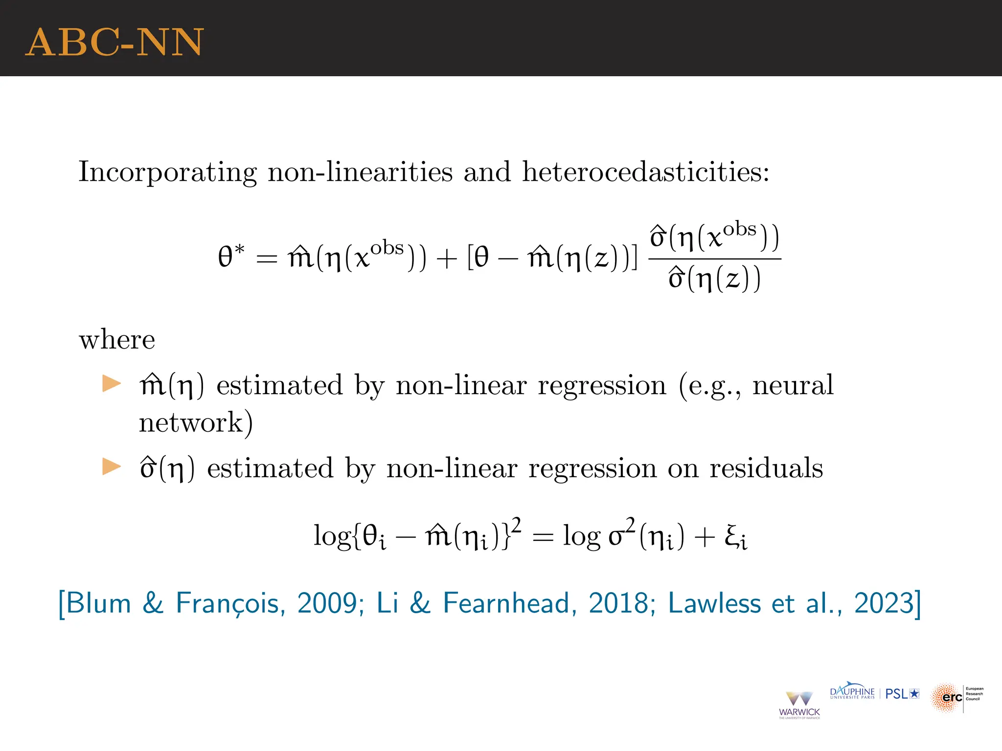 ABC-NN
Incorporating non-linearities and heterocedasticities:
θ∗
= ^
m(η(xobs
)) + [θ − ^
m(η(z))]
^
σ(η(xobs))
^
σ(η(z))
where
▶ ^
m(η) estimated by non-linear regression (e.g., neural
network)
▶ ^
σ(η) estimated by non-linear regression on residuals
log{θi − ^
m(ηi)}2
= log σ2
(ηi) + ξi
[Blum  François, 2009; Li  Fearnhead, 2018; Lawless et al., 2023]
 