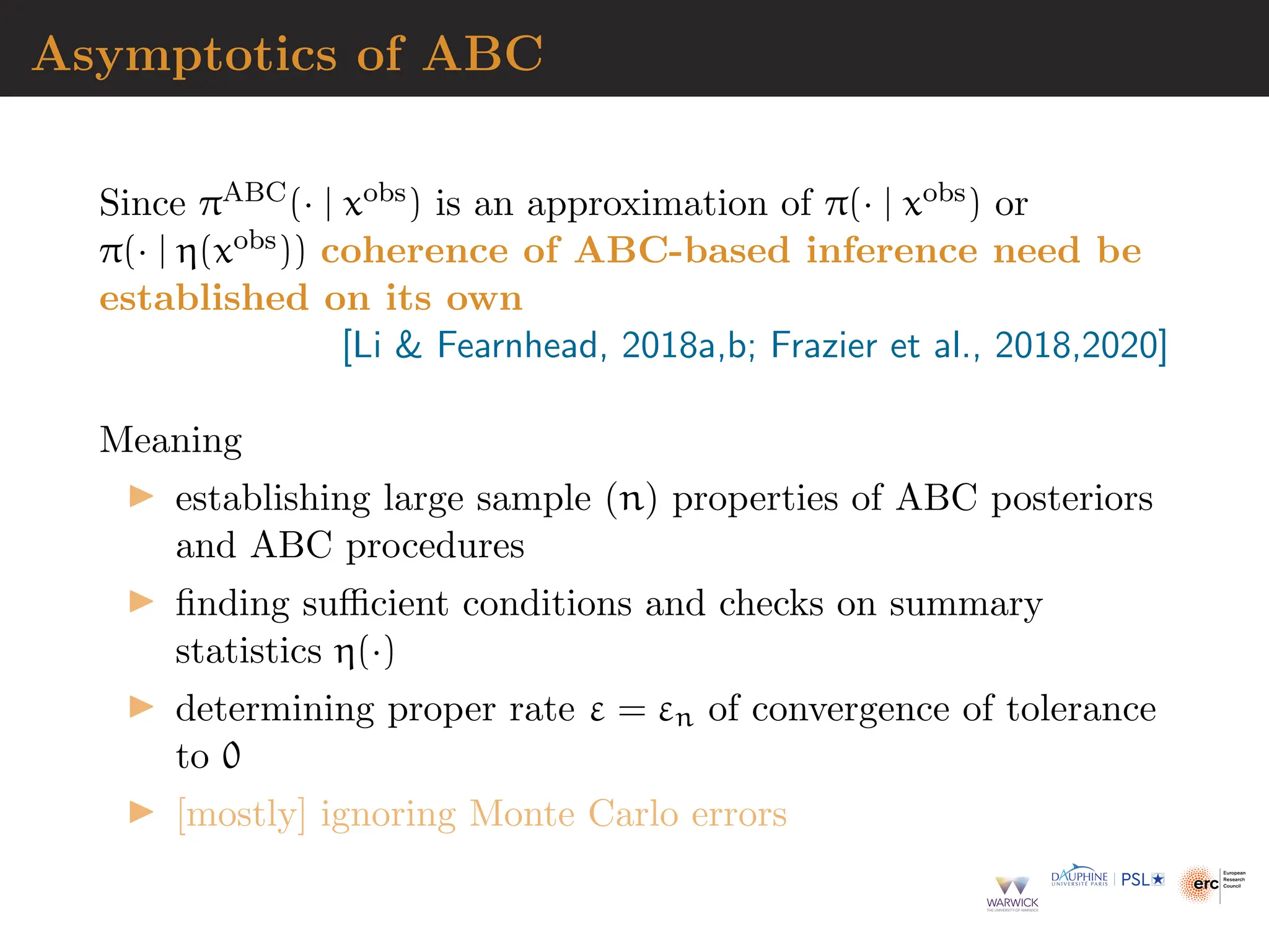 Asymptotics of ABC
Since πABC(· | xobs) is an approximation of π(· | xobs) or
π(· | η(xobs)) coherence of ABC-based inference need be
established on its own
[Li  Fearnhead, 2018a,b; Frazier et al., 2018,2020]
Meaning
▶ establishing large sample (n) properties of ABC posteriors
and ABC procedures
▶ finding sufficient conditions and checks on summary
statistics η(·)
▶ determining proper rate ε = εn of convergence of tolerance
to 0
▶ [mostly] ignoring Monte Carlo errors
 