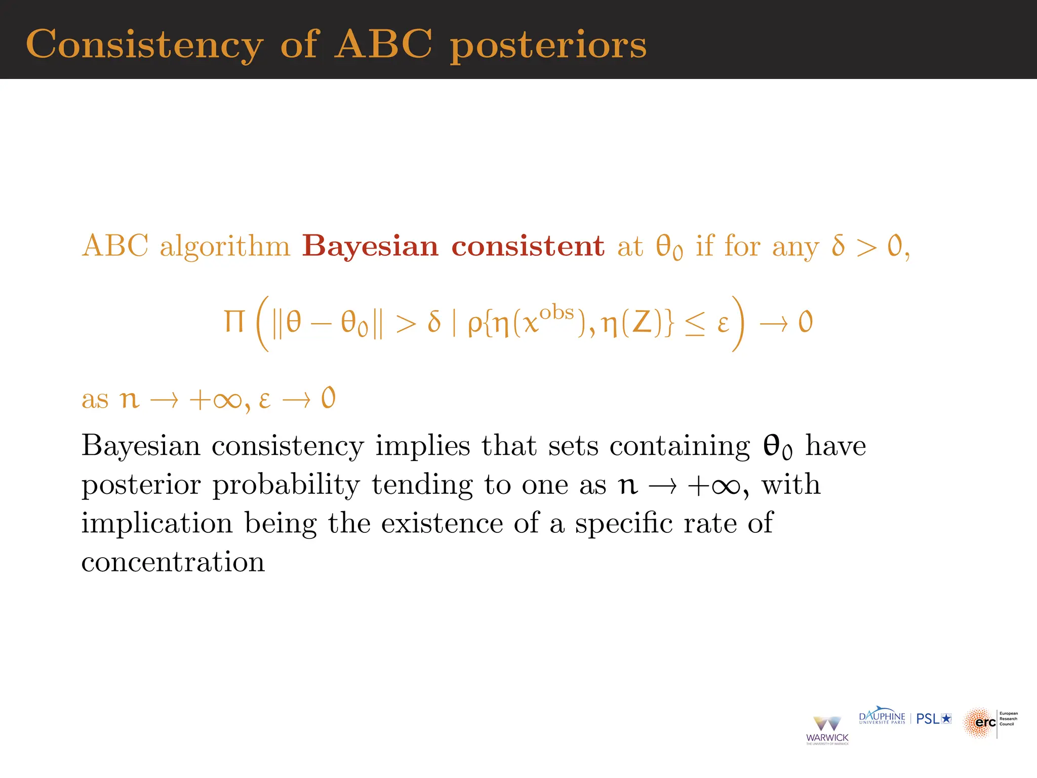 Consistency of ABC posteriors
ABC algorithm Bayesian consistent at θ0 if for any δ  0,
Π

∥θ − θ0∥  δ | ρ{η(xobs
), η(Z)} ≤ ε

→ 0
as n → +∞, ε → 0
Bayesian consistency implies that sets containing θ0 have
posterior probability tending to one as n → +∞, with
implication being the existence of a specific rate of
concentration
 