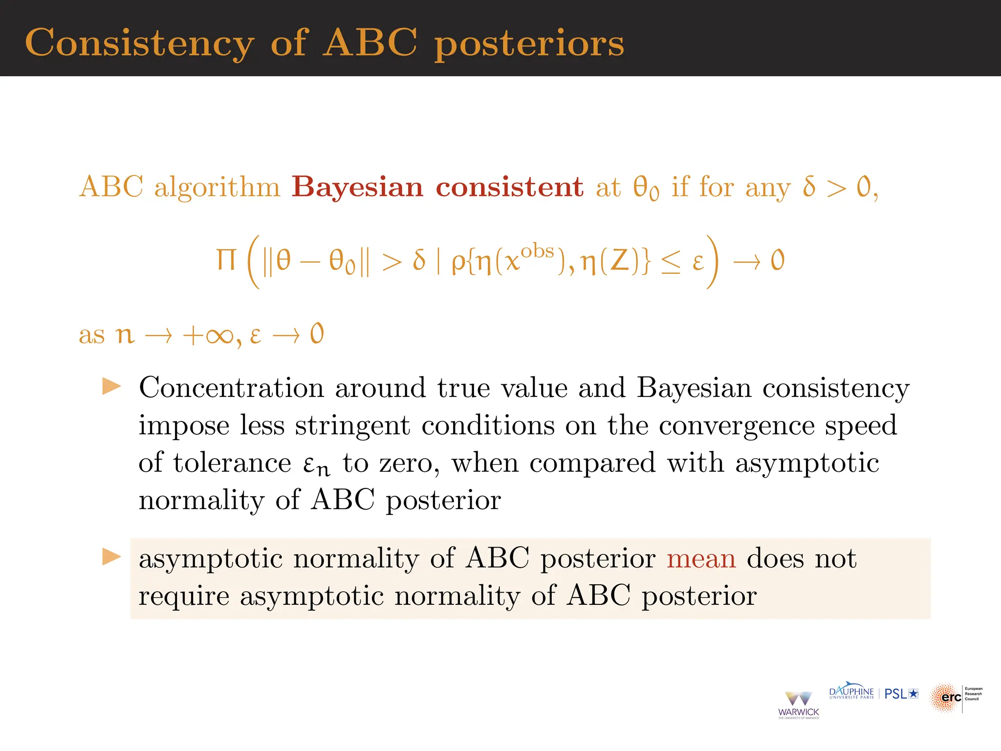 Consistency of ABC posteriors
ABC algorithm Bayesian consistent at θ0 if for any δ  0,
Π

∥θ − θ0∥  δ | ρ{η(xobs
), η(Z)} ≤ ε

→ 0
as n → +∞, ε → 0
▶ Concentration around true value and Bayesian consistency
impose less stringent conditions on the convergence speed
of tolerance εn to zero, when compared with asymptotic
normality of ABC posterior
▶ asymptotic normality of ABC posterior mean does not
require asymptotic normality of ABC posterior
 