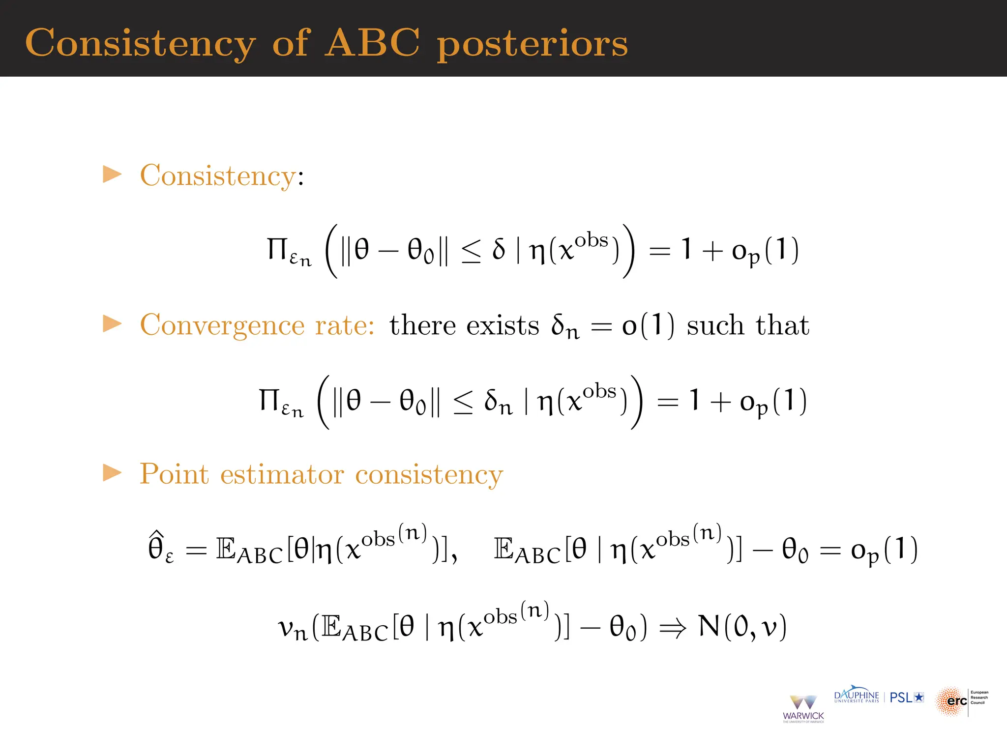 Consistency of ABC posteriors
▶ Consistency:
Πεn

∥θ − θ0∥ ≤ δ | η(xobs
)

= 1 + op(1)
▶ Convergence rate: there exists δn = o(1) such that
Πεn

∥θ − θ0∥ ≤ δn | η(xobs
)

= 1 + op(1)
▶ Point estimator consistency
^
θε = EABC[θ|η(xobs(n)
)], EABC[θ | η(xobs(n)
)] − θ0 = op(1)
vn(EABC[θ | η(xobs(n)
)] − θ0) ⇒ N(0, v)
 