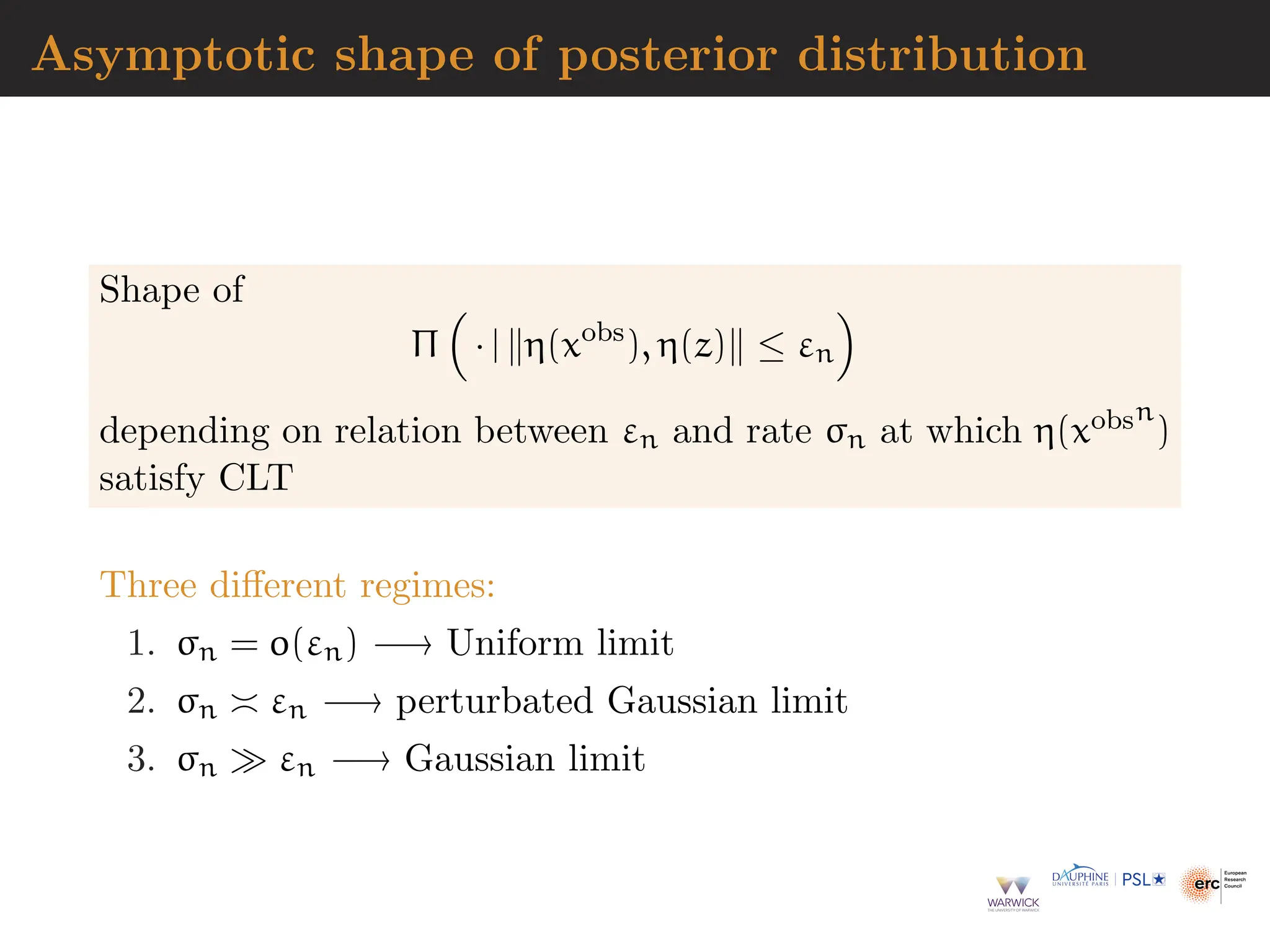 Asymptotic shape of posterior distribution
Shape of
Π

· | ∥η(xobs
), η(z)∥ ≤ εn

depending on relation between εn and rate σn at which η(xobsn
)
satisfy CLT
Three different regimes:
1. σn = o(εn) −→ Uniform limit
2. σn ≍ εn −→ perturbated Gaussian limit
3. σn ≫ εn −→ Gaussian limit
 