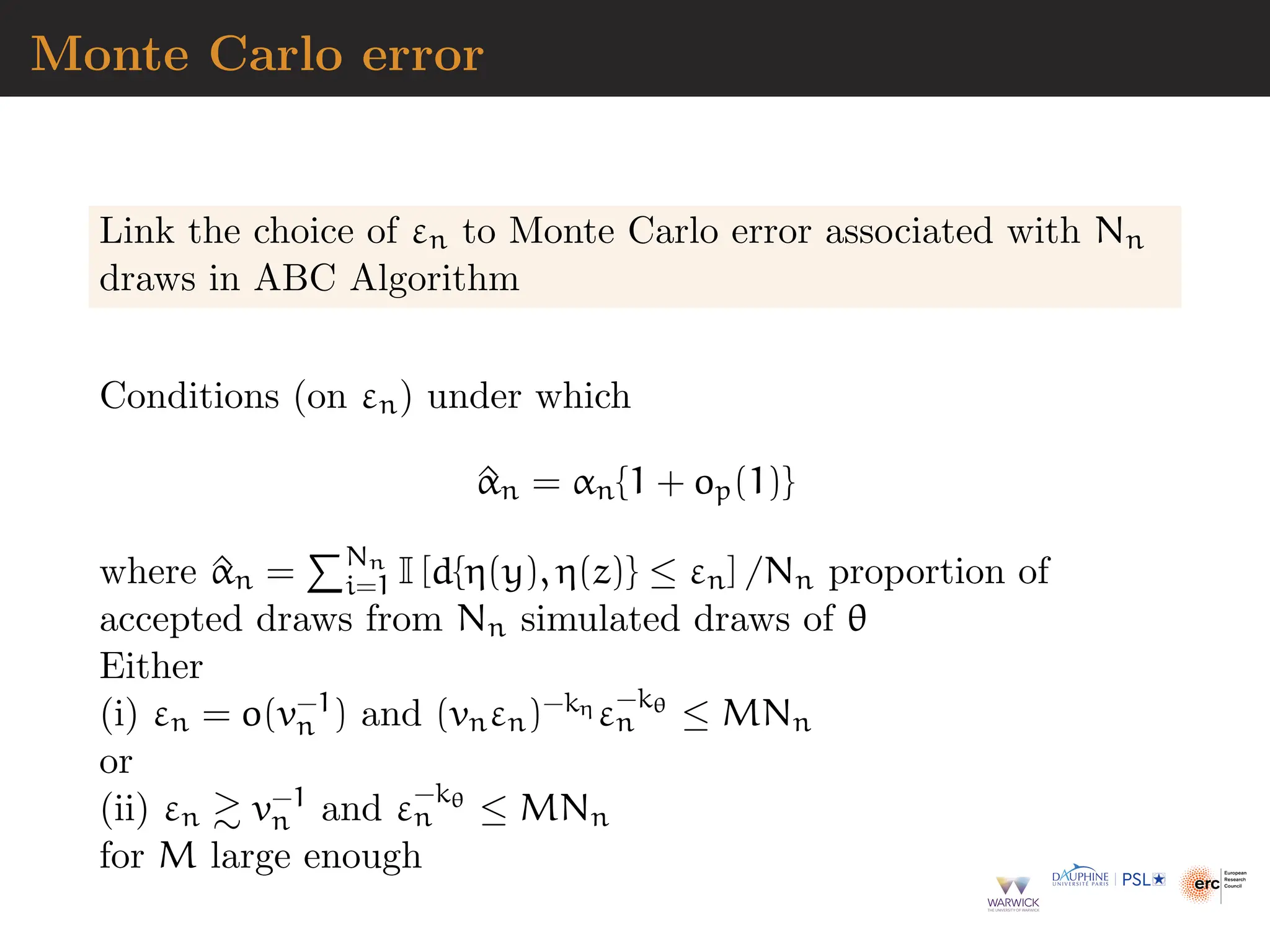 Monte Carlo error
Link the choice of εn to Monte Carlo error associated with Nn
draws in ABC Algorithm
Conditions (on εn) under which
^
αn = αn{1 + op(1)}
where ^
αn =
PNn
i=1 I [d{η(y), η(z)} ≤ εn] /Nn proportion of
accepted draws from Nn simulated draws of θ
Either
(i) εn = o(v−1
n ) and (vnεn)−kη ε−kθ
n ≤ MNn
or
(ii) εn ≳ v−1
n and ε−kθ
n ≤ MNn
for M large enough
 