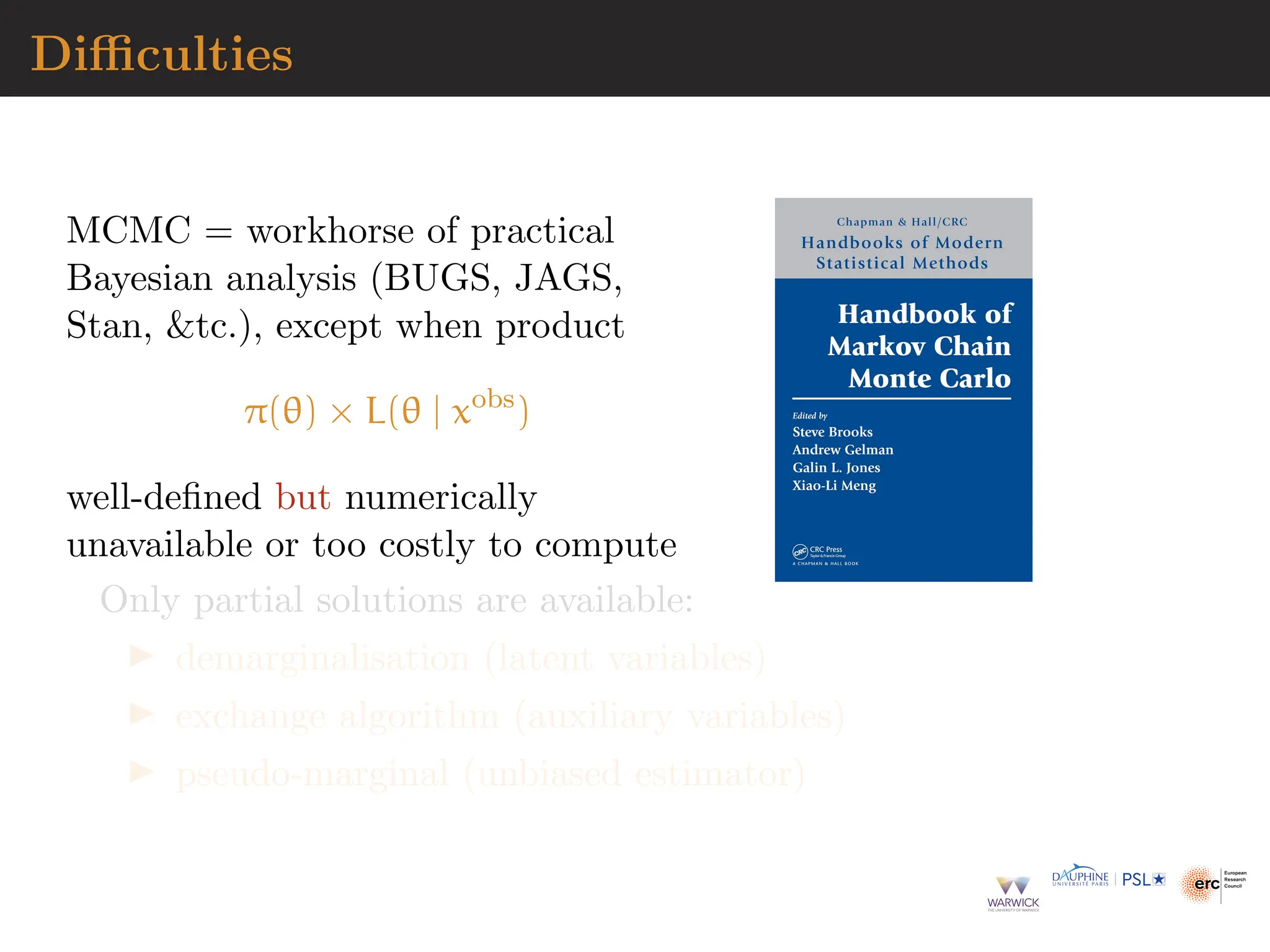 Difficulties
MCMC = workhorse of practical
Bayesian analysis (BUGS, JAGS,
Stan, tc.), except when product
π(θ) × L(θ | xobs
)
well-defined but numerically
unavailable or too costly to compute
Only partial solutions are available:
▶ demarginalisation (latent variables)
▶ exchange algorithm (auxiliary variables)
▶ pseudo-marginal (unbiased estimator)
 