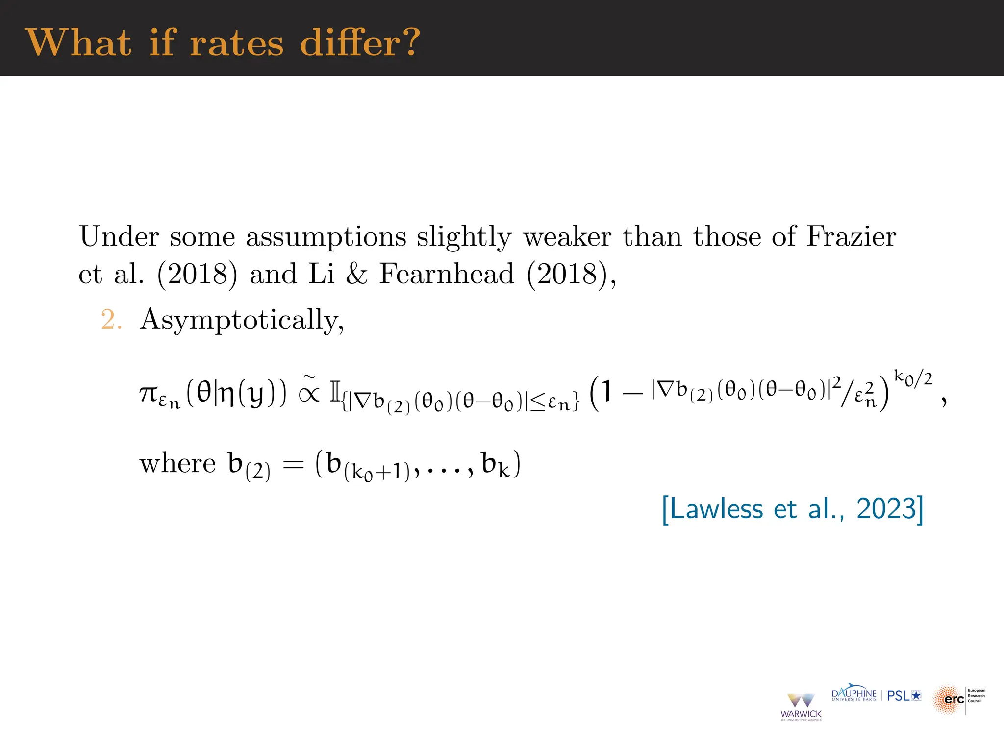 What if rates differ?
Under some assumptions slightly weaker than those of Frazier
et al. (2018) and Li  Fearnhead (2018),
2. Asymptotically,
πεn (θ|η(y))
∼
∝ I{|∇b(2)(θ0)(θ−θ0)|≤εn} 1 − |∇b(2)(θ0)(θ−θ0)|2
/ε2
n
k0/2
,
where b(2) = (b(k0+1), . . . , bk)
[Lawless et al., 2023]
 