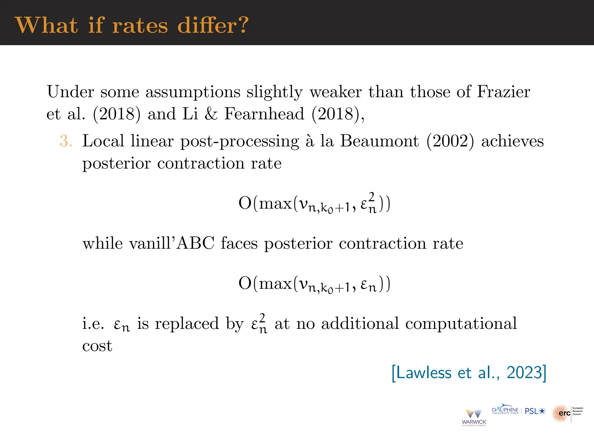 What if rates differ?
Under some assumptions slightly weaker than those of Frazier
et al. (2018) and Li  Fearnhead (2018),
3. Local linear post-processing à la Beaumont (2002) achieves
posterior contraction rate
O(max(vn,k0+1, ε2
n))
while vanill’ABC faces posterior contraction rate
O(max(vn,k0+1, εn))
i.e. εn is replaced by ε2
n at no additional computational
cost
[Lawless et al., 2023]
 