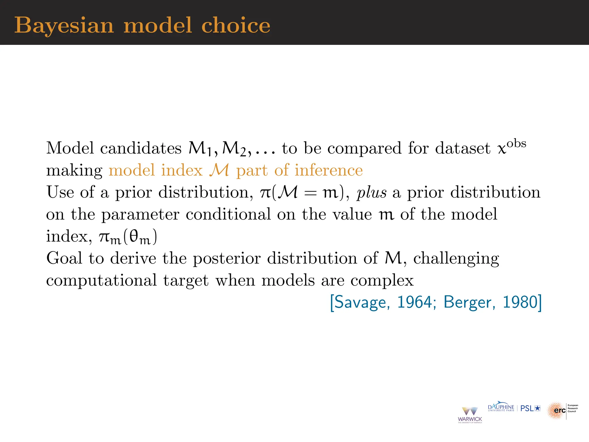 Bayesian model choice
Model candidates M1, M2, . . . to be compared for dataset xobs
making model index M part of inference
Use of a prior distribution, π(M = m), plus a prior distribution
on the parameter conditional on the value m of the model
index, πm(θm)
Goal to derive the posterior distribution of M, challenging
computational target when models are complex
[Savage, 1964; Berger, 1980]
 