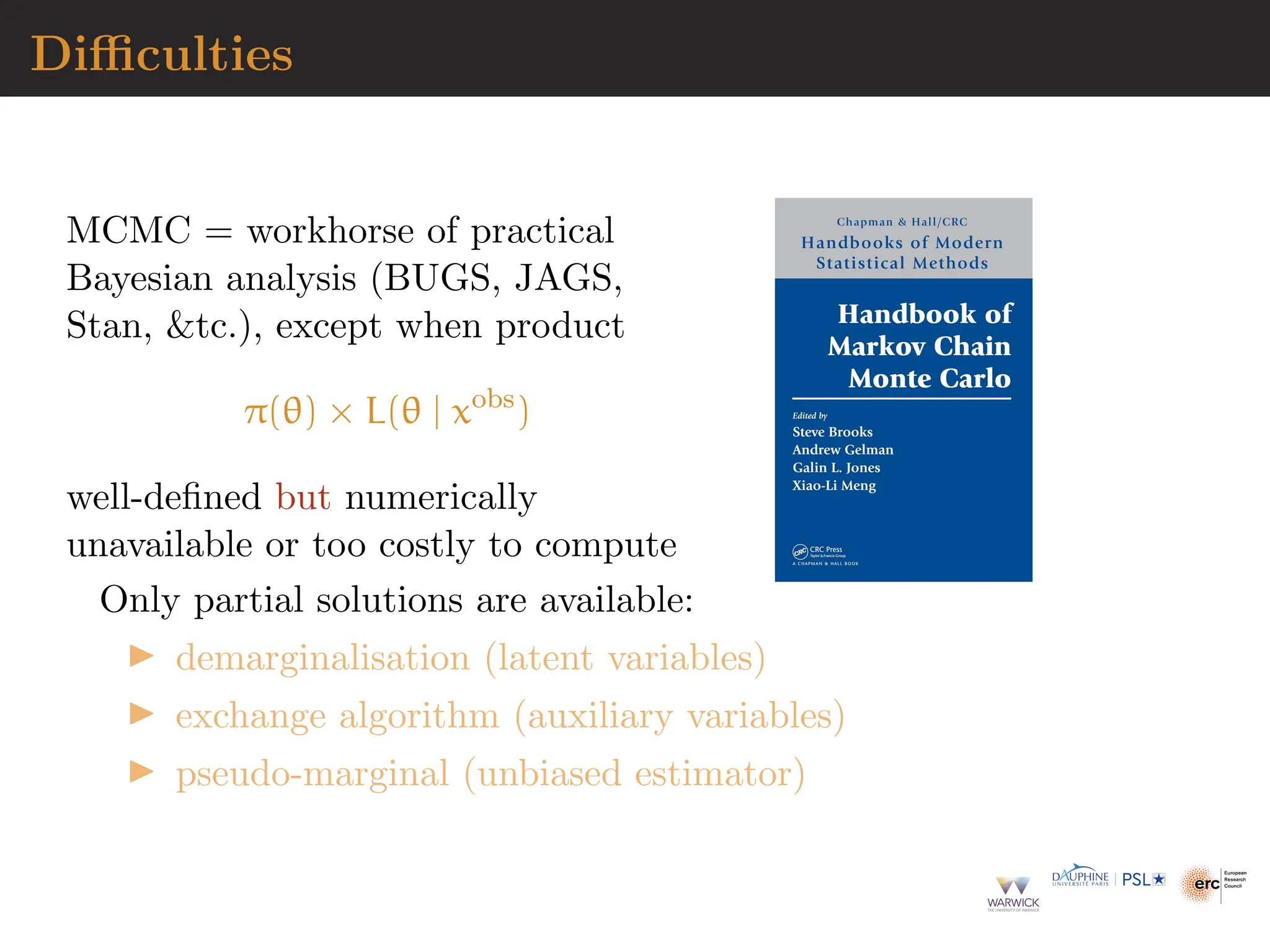 Difficulties
MCMC = workhorse of practical
Bayesian analysis (BUGS, JAGS,
Stan, tc.), except when product
π(θ) × L(θ | xobs
)
well-defined but numerically
unavailable or too costly to compute
Only partial solutions are available:
▶ demarginalisation (latent variables)
▶ exchange algorithm (auxiliary variables)
▶ pseudo-marginal (unbiased estimator)
 