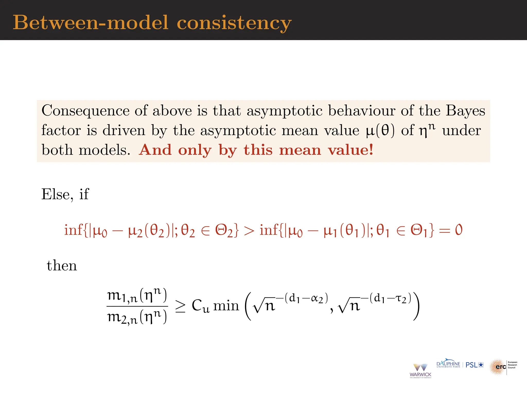 Between-model consistency
Consequence of above is that asymptotic behaviour of the Bayes
factor is driven by the asymptotic mean value µ(θ) of ηn under
both models. And only by this mean value!
Else, if
inf{|µ0 − µ2(θ2)|; θ2 ∈ Θ2}  inf{|µ0 − µ1(θ1)|; θ1 ∈ Θ1} = 0
then
m1,n(ηn)
m2,n(ηn)
≥ Cu min
√
n
−(d1−α2)
,
√
n
−(d1−τ2)

 