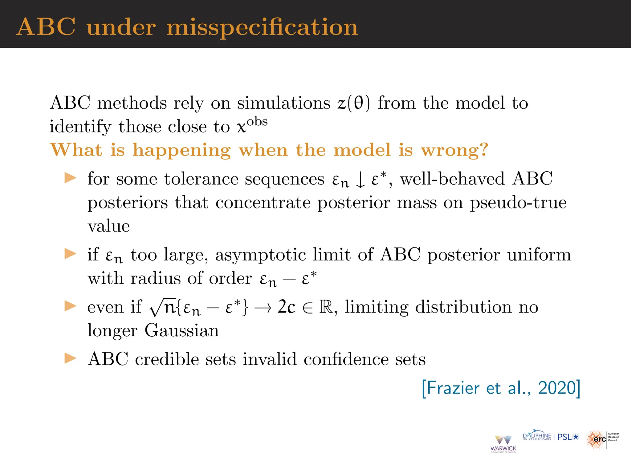 ABC under misspecification
ABC methods rely on simulations z(θ) from the model to
identify those close to xobs
What is happening when the model is wrong?
▶ for some tolerance sequences εn ↓ ε∗, well-behaved ABC
posteriors that concentrate posterior mass on pseudo-true
value
▶ if εn too large, asymptotic limit of ABC posterior uniform
with radius of order εn − ε∗
▶ even if
√
n{εn − ε∗} → 2c ∈ R, limiting distribution no
longer Gaussian
▶ ABC credible sets invalid confidence sets
[Frazier et al., 2020]
 