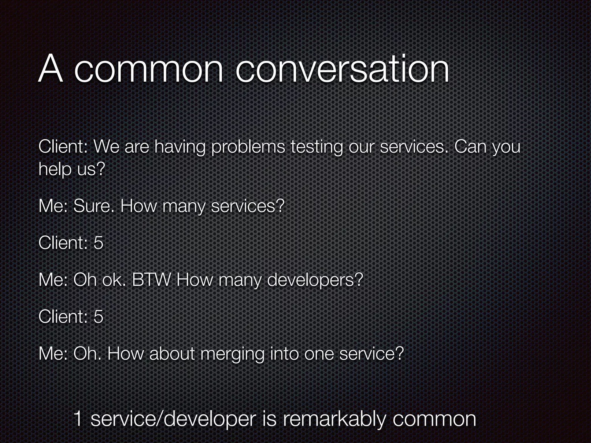 A common conversation
Client: We are having problems testing our services. Can you
help us?
Me: Sure. How many services?
Client: 5
Me: Oh ok. BTW How many developers?
Client: 5
Me: Oh. How about merging into one service?
1 service/developer is remarkably common
 