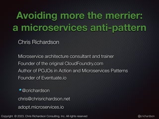 @crichardson
Avoiding more the merrier:
a microservices anti-pattern
Chris Richardson
Microservice architecture consultant and trainer
Founder of the original CloudFoundry.com
Author of POJOs in Action and Microservices Patterns
Founder of Eventuate.io
@crichardson
chris@chrisrichardson.net
adopt.microservices.io
Copyright © 2023. Chris Richardson Consulting, Inc. All rights reserved
 