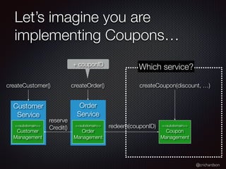@crichardson
Let’s imagine you are
implementing Coupons…
Order
Service
<<subdomain>>
Order
Management
Customer
Service
<<subdomain>>
Customer
Management
createCustomer() createOrder()
<<subdomain>>
Coupon
Management
createCoupon(discount, …)
+ couponID
redeem(couponID)
Which service?
reserve
Credit()
 