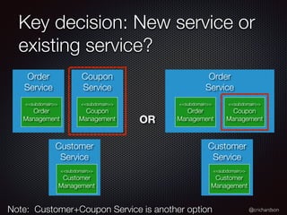 @crichardson
Order
Service
Key decision: New service or
existing service?
Coupon
Service
Order
Service
<<subdomain>>
Order
Management
<<subdomain>>
Coupon
Management
Customer
Service
<<subdomain>>
Customer
Management
<<subdomain>>
Order
Management
<<subdomain>>
Coupon
Management
Customer
Service
<<subdomain>>
Customer
Management
OR
Note: Customer+Coupon Service is another option
 