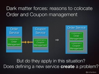 @crichardson
Dark matter forces: reasons to colocate
Order and Coupon management
Coupon
Service
Order
Service
Order Service
<<subdomain>>
Order
Management
<<subdomain>>
Order
Management
<<subdomain>>
Coupon
Management
<<subdomain>>
Coupon
Management
But do they apply in this situation?
Does de
fi
ning a new service create a problem?
 
