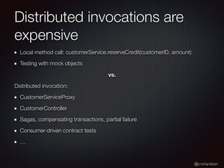 @crichardson
Distributed invocations are
expensive
Local method call: customerService.reserveCredit(customerID, amount)
Testing with mock objects
vs.
Distributed invocation:
CustomerServiceProxy
CustomerController
Sagas, compensating transactions, partial failure
Consumer-driven contract tests
…
 