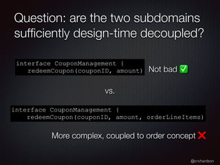 @crichardson
Question: are the two subdomains
suf
fi
ciently design-time decoupled?
interface CouponManagement {
redeemCoupon(couponID, amount)
interface CouponManagement {
redeemCoupon(couponID, amount, orderLineItems)
Not bad ✅
More complex, coupled to order concept ❌
vs.
 