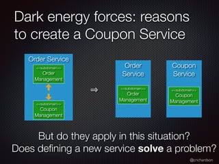 @crichardson
Dark energy forces: reasons
to create a Coupon Service
Coupon
Service
Order
Service
Order Service
<<subdomain>>
Order
Management
<<subdomain>>
Order
Management
<<subdomain>>
Coupon
Management
<<subdomain>>
Coupon
Management
But do they apply in this situation?
Does de
fi
ning a new service solve a problem?
 